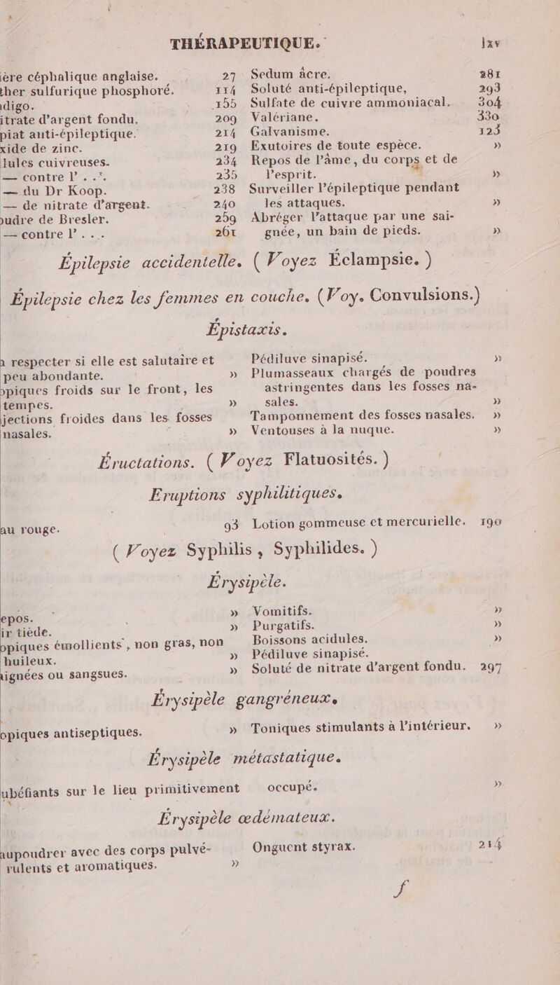 ère céphalique anglaise. her sulfurique phosphoré. digo. itrate d'argent fondu, piat auti-épileptique. xide de zinc. Jules cuivreuses. —tcontre L . .*. — du Dr Koop. — de nitrate d'argent. udre de Bresler. == contre L’... 27 114 209 214 219 234 235 238 240 259 26€ Sedum âcre. Soluté anti-épileptique, Sulfate de cuivre ammoniacal. Valériane. Galvanisme. Exutoires de toute espèce. Repos de l’âme, du cor ps et de l'esprit. Surveiller l’épileptique pendant les attaques. Abréger l’attaque par une sai- gnée, un bain de pieds. à respecter si elle est salutaire et peu abondante. piques froids sur le front, tempes. jections froides dans les: fosses nasales, les huileux. ignées ou sangsues. opiques antiseptiques. » » Pédiluve sinapisé. sales. Ventouses à la nuque. » » » » » » au rouge. l ( Voyez Syphilis, Syphilides. ) | Érysipèle. epos. » Vomitifs. ir tiède. » Purgatifs. Boissons acidules. Pédiluve sinapisé. occupé. supoudrer avec des corps pulvé- brulents et aromatiques, Onguent styrax, »} » » 297 »» » 214