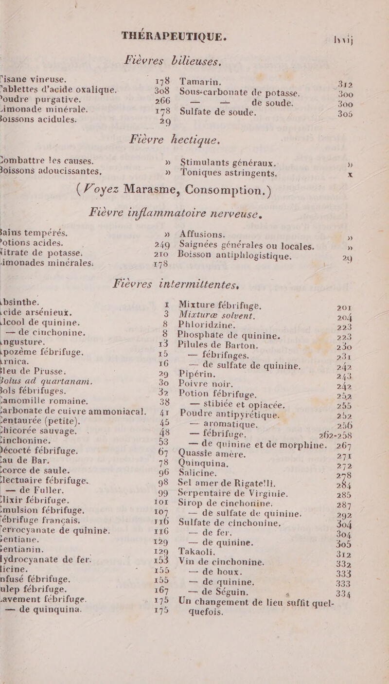 lisane vineuse. 'ablettes d'acide oxalique. 'oudre purgative. imonade minérale. joissons acidules: >ombattre les causes. joissons adoucissantes, » » jains tempérés. ’otions acides. litrate de potasse. imonades minérales: » 249 210 178 bsinthe. \cide arsénieux. cool de quinine: — de cinchonine. ingusture. \pozème fébrifuge. nes leu de Prusse. & + ad quartanani. ols fébrifuges. jamomille romaine. jentaurée (petite). bicorée sauvage. inchonine, écocté fébrifuge. jau de Bar. corce de saule. lectuaire fébrifuge. — de Fuller. lixir fébrifuge. mulsion fébrifuge, ébrifuge français, lerrocyanate de quinine. sentiaue. rentianin. | lydrocyanate de fer. licine. nfusé fébrifuge. ulep fébrifuge. avement fébrifuge. — de quinquina. Sr Tamarin, 312 Sous:carbonate de potasse. 300 — — de soude. 300 Sulfate de soude, 305 Stimulants généraux. » Toniques astringents. x Affusions. » Saignées générales ou locales. » Boisson antiphlogistique. 29 Mixture fébrifuge, 207 Mixturæ solvent. 204 Phloridzine. 223 Phosphäte de quinine, 223 Pilules de Barton. 230 — fébrifnges. 231 — de sulfate de quinine. 242 Pipérin, 243 Poivre noir, 242 Potion fébrifuge. 252 — stibiée et opiacée, 255 Poudre antipyrétique. 292 — aromatique, 250 — fébrifuge. 262-258 — de quinine et de morphine. 267 Quassie amère. 271 Quinquina, 272 Salicine. 278 Sel amer de Rigate!li. 284 Serpentaire de Virginie. 285 Sirop de cinchonine. 287 — de sulfate de quinine. 292 Sulfate de cinchouine, 304 — de fer. 304 — de quirine. 305 Takaoli. 312 Vin de cinchonine. 332 — ‘de houx. 333 — de quinine. 333 — de Séguin. quefois. 334