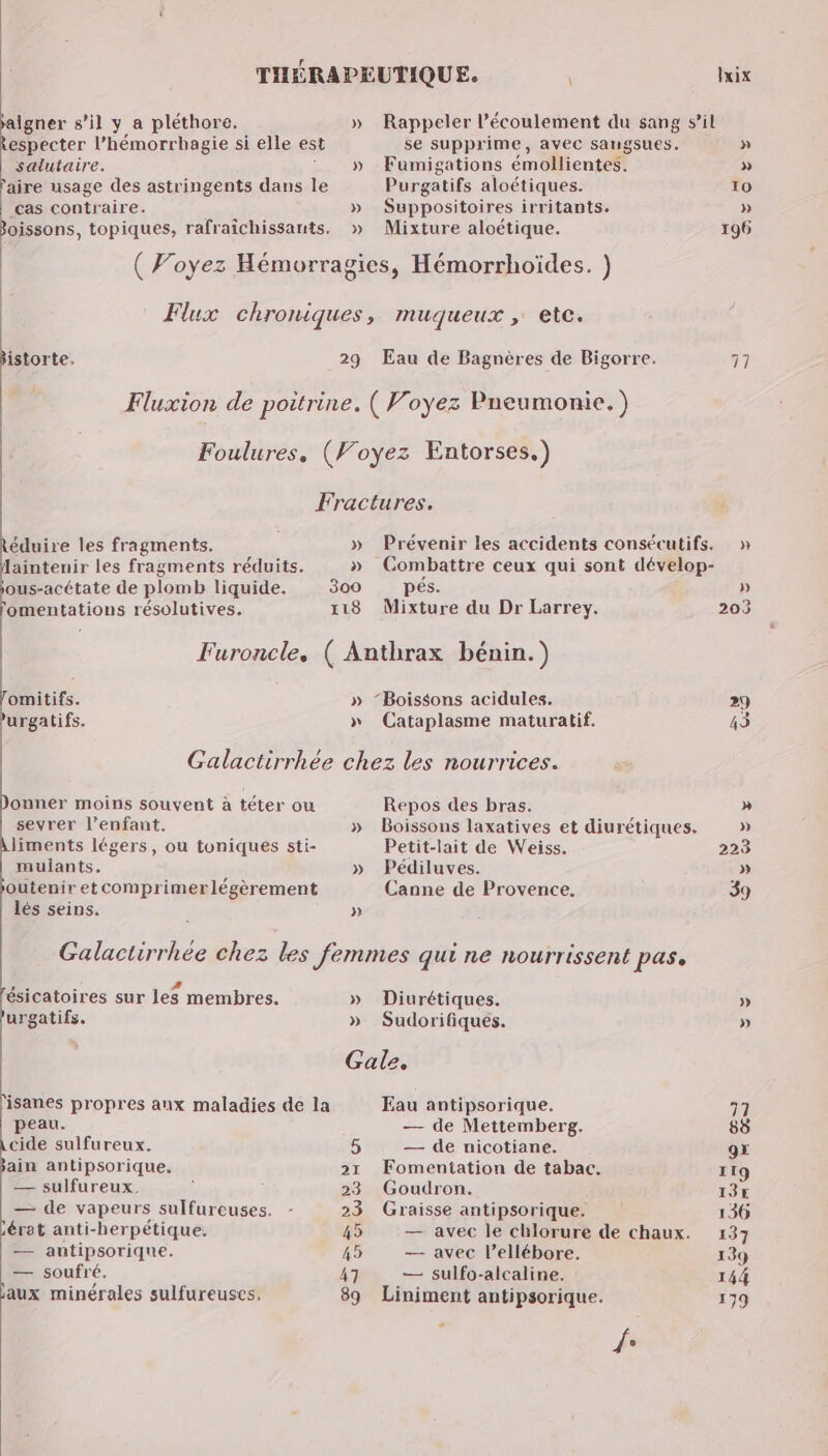 A THÉRAPEUTIQUE. \ + s’il y a pléthore. » Rappeler l'écoulement du sang s’il especter l’hémorrbagie si elle es se supprime, avec sangsues. salutaire. : » Fumigations émollientes. aire usage des astringents dans le Purgatifs aloétiques. cas contraire. » Suppositoires irritants. 3oissons, topiques, rafraîchissants, » Mixture aloétique. | ( Voyez Hémorragies, Hémorrhoïdes. ) | Flux chroniques, muqueux , etc. istorte. 29 Eau de Bagnères de Bigorre. Fluxion de poitrine. ( Voyez Pneumonie. ) Foulures, (Voyez Entorses.) Fractures. éduire les fragments. » Prévenir les accidents consécutifs. Jaintenir les fragments réduits. » Gombattre ceux qui sont dévelop- ous-acétate de plomb liquide. 300 pés. omentations résolutives. 118 Mixture du Dr Larrey. Furoncle, ( Anthrax bénin.) omitifs. » “Boissons acidules. urgatifs. » Cataplasme maturatif. Galactirrhée chez les nourrices. onner moins souvent à téter ou Repos des bras. sevrer l’enfant. » Boissons laxatives et diurétiques. liments légers, ou toniques sti- Petit-lait de Weiss. muliants, » Pédiluves. outenir etcomprimerlégèrement Canne de Provence. lés seins. 4 » 0 LA , . Galactirrhée chez les femmes qui ne nourrissent pas. 7. : . : : ésicatoires sur les membres. » Diurétiques. urgatifs. » Sudorifiqués. Gale, 'isanes propres aux maladies de la Eau antipsorique. peau. — de Mettemberg. 0 sulfureux. 5 — de nicotiane. ain antipsorique. 21 Fomentation de tabac. — sulfureux. , 23 Goudron. — de vapeurs sulfureuses. - 23 Graisse antipsorique. jérat anti-herpétique. 45 — avec le chlorure de chaux. — antipsorique. 45 — avec l’ellébore. — soufré. 47 — sulfo-alcaline, aux minérales sulfureuscs. 89 Liniment antipsorique. 6 » » 203 119 13€ 136 144