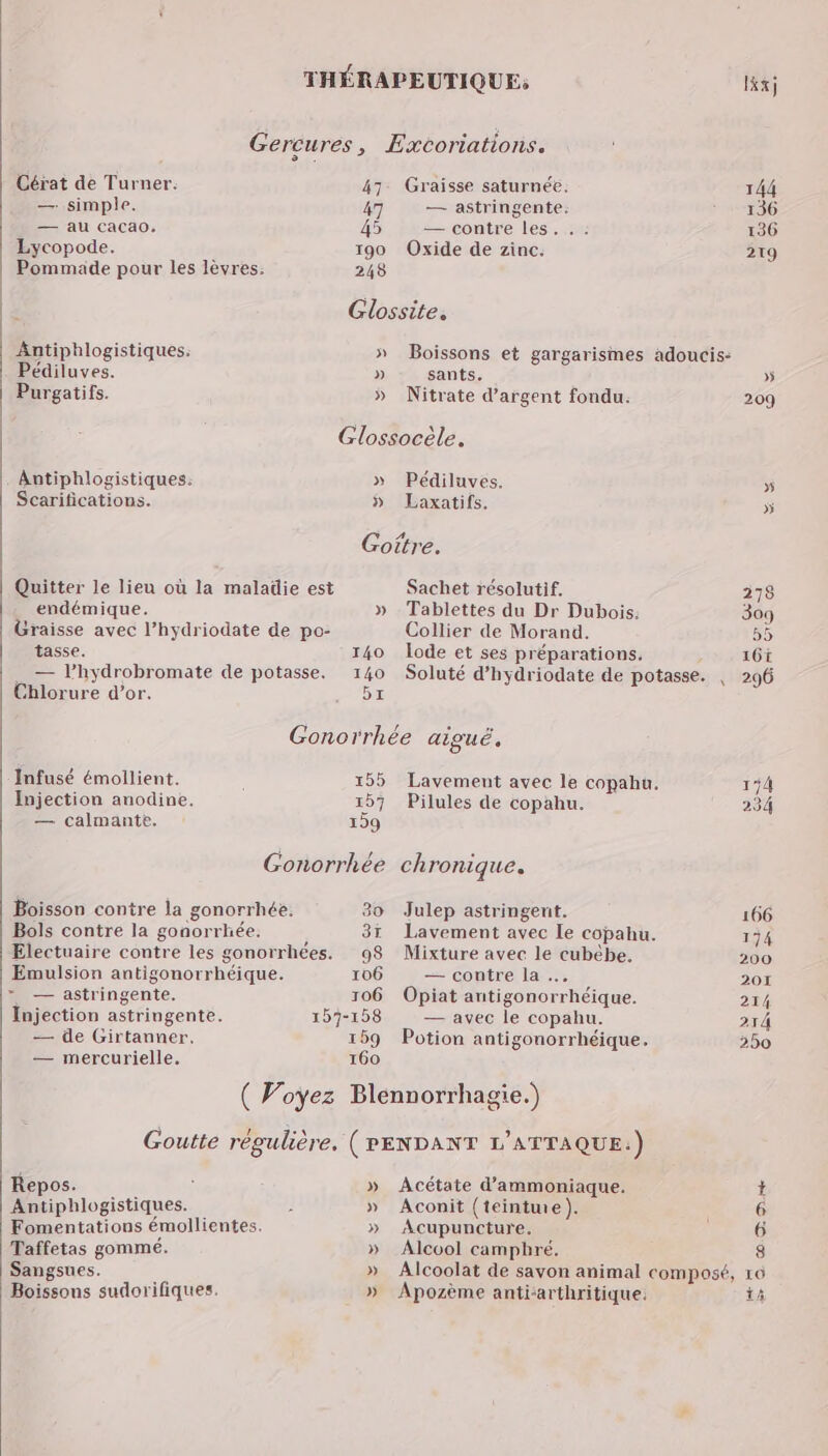 THÉRAPEUTIQUE; lKxj Gercures, Excoriations. Cérat de Turner. 47 Graisse saturnée. 144 — simple. 47 — astringente. 136 — au Cacao. 45 — contre les. .: 136 Lycopode. 190 Oxide de zinc. 219 Pommade pour les lèvres. 248 Glossite. Antiphlogistiques. » Boissons et gargarismes adoucis: Pédiluves. » sants. » Purgatifs. » Nitrate d'argent fondu. 209 Glossocèle. Antiphlogistiques. » Pédiluves. 5 Scarifications. » Laxatifs. »ÿ Goitre. Quitter le lieu où la maladie est Sachet résolutif, 278 endémique. » Tablettes du Dr Dubois: 309 Graisse avec l’hydriodate de po- Collier de Morand. 55 tasse. 140 lode et ses préparations, 16t — l’hydrobromate de potasse. 140 Soluté d’hydriodate de potasse. | 296 Chlorure d’or. 5 Gonorrhée aiguë, Infusé émollient. 155 Lavement avec le copahu, 154 Injection anodine. 157 Pilules de copahu. 234 — calmante. 159 Gonorrhée chronique. Boisson contre la gonorrhée. 30 Julep astringenit. 166 Bols contre la gonorrhée. , 37 Lavement avec Ie copahu. 174 Electuaire contre les gonorrhées. 98 Mixture avec le cubébe, 200 Emulsion antigonorrhéique. 106 — contre la … 201 >» — astringente. 106 Opiat antigonorrhéique. 214 Injection astringente. 157-158 — avec le copahu. 214 — de Girtanner, 169 Potion antigonorrhéique. 250 — mercurielle. 160 ( Voyez Blennorrhagie.) Goutte régulière, (PENDANT L'ATTAQUE:.) Repos. ’ » Acétate d’ammoniaque. * Antiphlogistiques. 1 » Aconit (teinte). 6 Fomentations émollientes. » Acupuncture. 6 Taffetas gomme. » Alcool camphré, 8 Sangsues. » Alcoolat de savon animal composé, 16 Boissons sudorifiques. » Apozème anti-arthritique. A