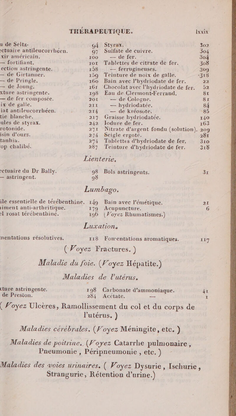 u de Seltz. -g4 Styrax. 302 ctuaire antileucorrhéen. 97 Suifate de cuivre. 304 xir américain. 100 — de fer. 304 — fortifiant. 107 Tablettes de citrate de fer. 308 ection astringente. 158 — ferrugineuses. | 309 — de Girtanner. 159 Teinture de noix de galle. -318 — de Pringle. 160 Bain avec l’hydriodate de fer. 22 — de Joung. 167 Chocolat avec l’hydriodate de fer, 52 xture astringente. 198 Eau de Clermont-Ferrand. 8t ; — de fer composée. 20 — de Cologne. 8r ix de galle. 211 — hydriodatée. 84 iat antileucorrhéen. : 214 — de kréosute. 85 tie blanche, 217 Graisse hydriodatée. 140 ules de styrax. | 242 Jodure de fer. 163 rotonide. 271 Nitrate d'argent fondu (solution). 209 isin d’ours. 274 Seigle ergoté. 287 tanhia. 274 Tablettes d’hydriodate de fer, 310 op chalibé. 287 Teinture d’hydriodate de fer. 318 Lienterie, 2ctuaire du Dr Bally. 98 Bols astringents. 3x — astringent. 98 Lumbago. ile essentielle de térébenthine. r4g9 Bain avec l’émétique. 21 iment anti-arthritique. 179 Acupuncture. 6 1 rosat térébenthiné. 196 (Voyez Rhumatismes.) Luxation, mentations résolutives, 118 Formentations aromatiques. 117 ( Voyez Fractures. ) Maladie du foie. (Voyez Hépatite.) Maladies de l'utérus. ture astringente. 198 Carbonate d’ammoniaque. 4x de Preston. 204 Acétate. — LE ( Voyez Ulcères, Ramollissement du col et du corps de l'utérus. ) Maladies cérébrales. (Voyez Méningite, etc. ) Maladies de poitrine. (Voyez Catarrhe pulmonaire, Pneumonie, Péripneumonie , etc. ) Maladies des voies urinaires. ( Voyez Dysurie, Ischurie, Strangurie, Rétention d'urine.)