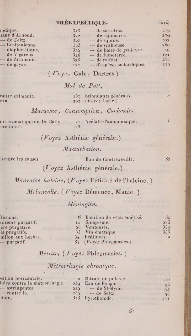 nétique. 313 — de sassafras. 279 sane d’Arnoud. 322 — de saponaire. 279 — de Feltz. 323 — de squine. 302 — Lusitanienne. 323 — de scabieuse. 280 — diaphorétique. 322 — de baies de genièvre. 19 — de Vigarous. 326 — de fumeterre. 127 — de Zittmann. 326 — de raifort. mere — de gayac. 127 — d'espèces sudorifiques. 110 (Woyez Gale, Dartres.) Mal de Pott, raisse calmante. 137 Stimulants généraux. » OXa. 207 (Voyez Garie.) Marasme , Consompition, Cacheæie. in aromatique du Dr Bally. 2r Acétate d'ammoniaque. Î ère noire. 28 (Voyez Asthénie générale.) Masturbation. struire les causes. Eau de Contrexeville. 82 (Voyez Asthénie générale.) Mauvaise haleine, (Voyez Fétidité de l’haleine, ) Mélancolie. ( Voyez Démence, Manie. } Méningite. fusions. 6 Bouillon de veau émétisé. 35 )ozème purgatif. 15 Sinapisme, ; 286 êre purgative. 28 Ventouses. 330 ls pnrgatifs. Ë 33 Vin émétique. 333 uillon aux herbes. > 34 Pédiluves. » — purgatif. 34 (Voyez Phlegmasies.) Métrite, ( Voyez Phlegmasies. ) Métrorrhagie chronique, sition horizontale. : » Nitrate de potasse. 10 lules contre la métrorrhagie. 239 Eau de Pougues. 92 — astringentes. 229 — de St-Myon. 93 — contre la. ... 239 — de Seltz. 93 rinin, 313 Pyrothonide. 74 ë*