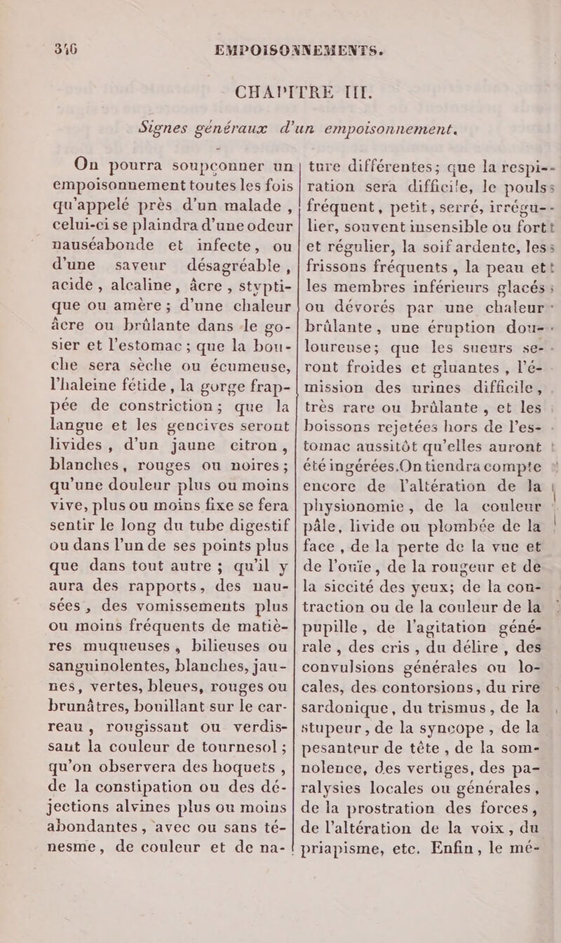 316 On pourra soupconner un empoisonnement toutes les fois qu'appelé près d’un malade, celui-ci se plaindra d’une odeur nauséabonde et infecte, ou d'une saveur désagréable, acide , alcaline, âcre , stvpti- que ou amère ; d’une chaleur âcre ou brülante dans -le go- sier et l'estomac ; que la bou- che sera sèche ou écumeuse, l'haleine fétide , la gorge frap- pée de constriction; que la langue et les gencives seront livides, d’un jaune citron, blanches, rouges ou noires; qu’une douleur plus ou moins vive, plus ou moins fixe se fera sentir le long du tube digestif ou dans l’un de ses points plus que dans tout autre ; qu'il y aura des rapports, des nau- sées , des vomissements plus ou moins fréquents de matiè- res muqueuses, bilieuses ou sanguinolentes, blanches, jau- nes, vertes, bleues, rouges ou brunâtres, bouillant sur le car- reau , rougissant Ou verdis- saut la couleur de tournesol ; qu’on observera des hoquets , de la constipation ou des dé- jections alvines plus ou moins abondantes, avec ou sans té- ture différentes; que la respi-- ration sera difficile, le poulss fréquent, petit, serré, irrégu-- lier, souvent insensible ou fortt et régulier, la soif ardente, less frissons fréquents , la peau ett les membres inférieurs glacés: ou dévorés par une chaleur: brûlante, une éruption dou- loureuse; que les sueurs se-. ront froides et gluantes , l’é- mission des urines diffeile, , très rare ou brûlante , et les boissons rejetées hors de l’es- tomac aussitôt qu’elles auront ! été ingérées.On tiendra compte encore de l'altération de la physionomie, de la couleur pâle, livide ou plombée de la face , de la perte de la vue et de l’ouie, de la rougeur et de la siccité des yeux; de la con- traction ou de la couleur de la pupille, de l'agitation géné- rale , des cris , du délire , des convulsions générales ou lo- cales, des contorsions, du rire sardonique, du trismus, de la stupeur , de la syncope, de la pesanteur de tête , de la som- nolence, des vertiges, des pa- ralysies locales ou générales, de la prostration des forces, de l’altération de la voix, du priapisme, etc. Enfin, le mé-