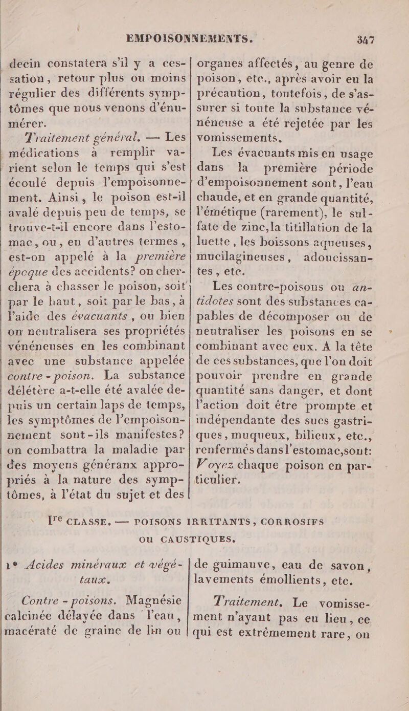 decin constaiera s’il y a ces- sation, retour plus ou moins régulier des différents symp- tômes que nous venons d’énu- mérer. Traitement général, — Les | médications à remplir va- rient selon le temps qui s’est écoulé depuis lempoisonne- ment, Ainsi, le poison est-il avalé depuis peu de temps, se trouve-t-il encore dans l'esto- mac,ou, en d’autres termes, est-on appelé à la première époque des accidents? on cher- par le haut, soit par le bas, à l’aide des évacuants , ou bien on néutralisera ses propriétés vénéneuses en les combinant avec une substance appelée contre - poison. La substance délétère a-t-elle été avalée de- puis un certain laps de temps, les symptômes de l’empoison- nement sont-ils manifestes? on combattra la maladie par des moyens généranx appro- priés à la nature des symp- tômes, à l’état du sujet et des 347 organes affectés, au genre de poison, etc., après avoir eu la précaution, toutefois, de s’as- surer si toute la substance vé- néneuse a été rejetée par les vomissements, Les évacuants mis en usage dans la première période d’empoisonnement sont, l’eau chaude, et en grande quantité, lémétique (rarement), le sul- fate de zinc, la titillation de la luette , les boissons aqueuses, mucilagineuses, adoucissan- tes, etc. Les contre-poisons où an- tidotes sont des substances ca- pables de décomposer ou de neutraliser les poisons en se combinant avec eux. À la tête de ces substances, que l’on doit pouvoir prendre en grande quantité sans danger, et dont l'action doit être prompte et imdépendante des sucs gastri- ques, muqueux, bilieux, etc., renfermés dansl’estomac,sont: Voyez chaque poison en par- üculier. laux, Contre - poisons. Magnésie calcinée délayée dans l'eau, macératé de graïne de lin ou lavements émollients, etc. Traitement, Le vomisse- ment n’ayant pas eu lieu, ce qui est extrêmement rare, on
