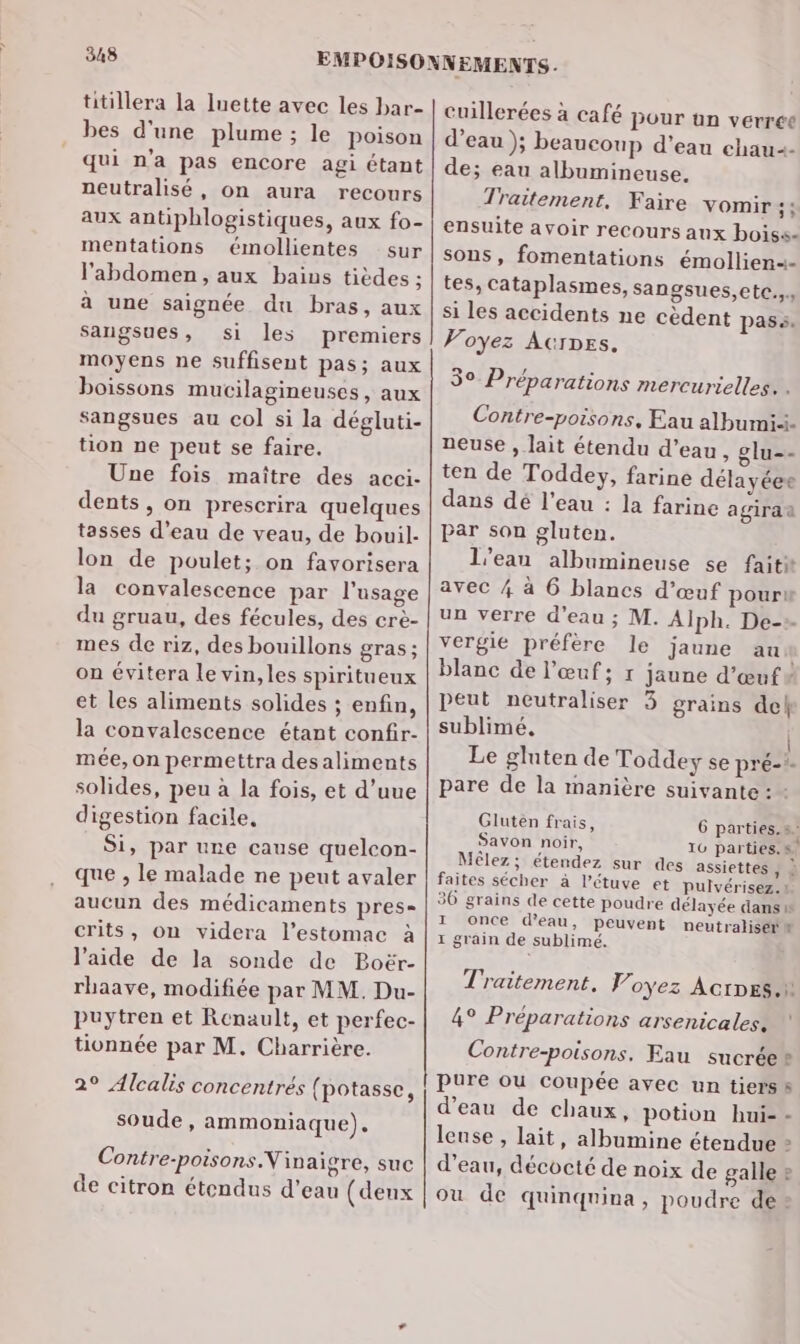titillera la Iuette avec les bar- bes d'une plume ; le poison qui n'a pas encore agi étant neutralisé, on aura recours aux antiphlogistiques, aux fo- mentations émollientes sur l'abdomen, aux bains tièdes ; à une saignée du bras, aux sangsues, si les premiers moyens ne suffisent pas; aux boissons mucilagineuses, aux sangsues au col si la dégluti- tion ne peut se faire. Une fois maître des acci- dents, on prescrira quelques tasses d’eau de veau, de bouil- lon de poulet; on favorisera la convalescence par l'usage du gruau, des fécules, des crèe- mes de riz, des bouillons gras ; on évitera le vin, les spiritueux et les aliments solides ; enfin, la convalescence étant confir- mée, on permettra desaliments solides, peu à la fois, et d’uue digestion facile, Si, par une cause quelcon- que , le malade ne peut avaler aucun des médicaments pres= crits, on videra l’estomac à l’aide de la sonde de Boër- rhaave, modifiée par MM. Du- puytren et Renault, et perfec- tionnée par M. Charrière. 2° Alcalis concentrés (potasse, soude, ammoniaque), Contre-poisons.Vinaicre, suc de citron étendus d’eau (deux cuillerées à café pour un verree d’eau ); beaucoup d’eau chau2- de; eau albumineuse. Traitement, Faire vomir + ensuite avoir recours aux boiss- sons, fomentations émollien+- tes, cataplasmes, sangsues,etc.,. si les accidents ne cèdent pass. Voyez AcrDEs. 30 Préparations mercurielles. . Contre-poisons, Eau albumi-i. neuse , lait étendu d’eau , glu-- ten de Toddey, farine délayéee dans dé l’eau : la farine agiraa par son gluten. l'eau albumineuse se faiti avec 4 à 6 blancs d’œuf pour un verre d’eau ; M. Alph. De-». vergie préfère le jaune an blanc de l'œuf; r jaune d'œuf v peut neutraliser 3 grains de sublimé, | Le gluten de Toddey se pré-?. pare de la manière suivante: - Gluten frais, 6 parties. s Savon noir, 16 parties.s Mêlez ; étendez sur des assiettes, À faites sécher à l’étuve et Pulvérisez.! 36 grains de cette poudre délayée dans 1 1 once d'eau, peuvent neutraliséra 1 grain de sublimé. Traitement. Voyez Actes. 4° Préparations arsenicales:e Contre-poisons. Eau sucrée* pure ou coupée avec un tierss d’eau de chaux, potion hui- - lense , lait, albumine étendue » d’eau, décocté de noix de galle 2 où de quinquina, poudre de: