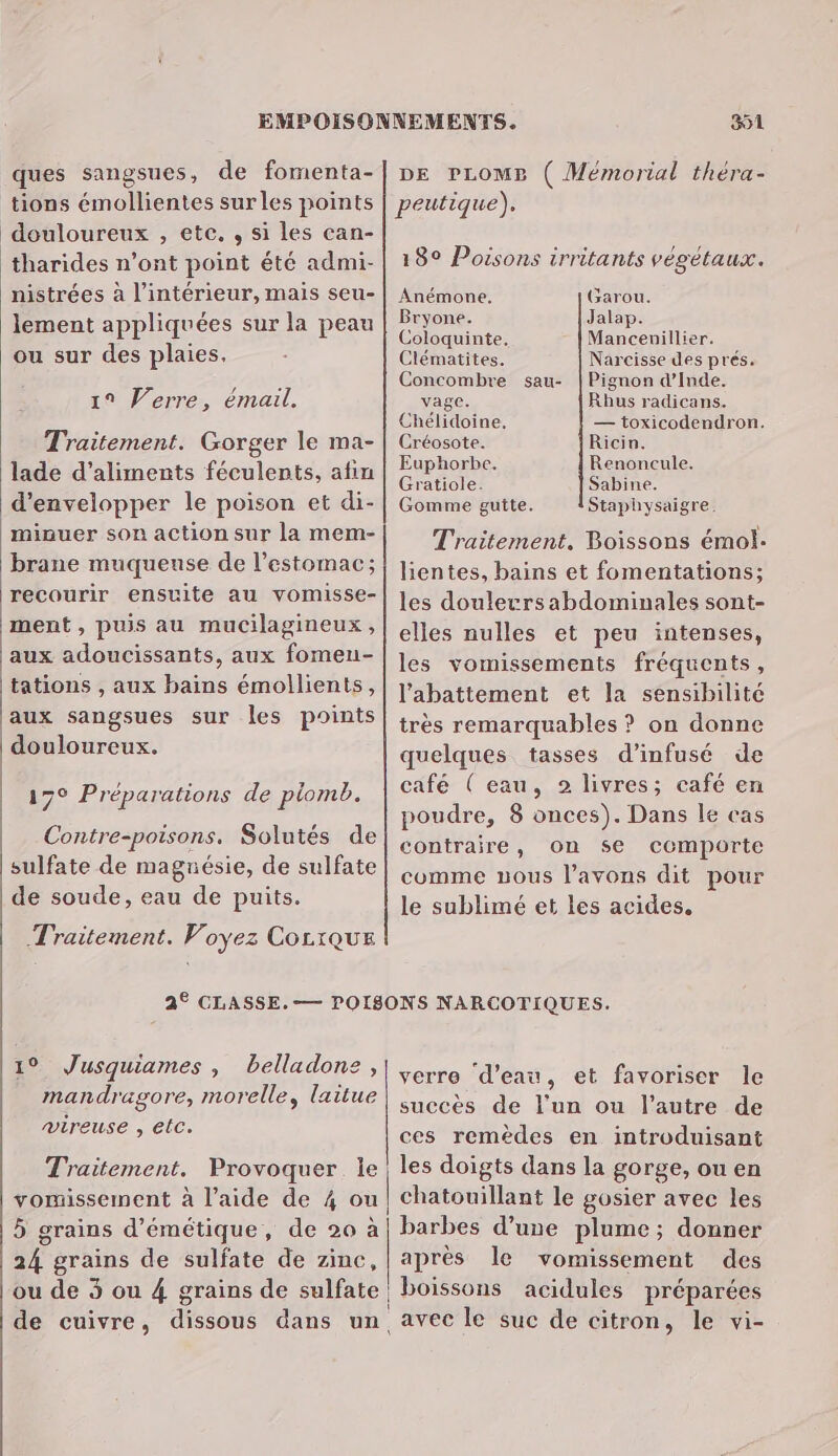 ques sangsues, de fomenta- tions émollientes sur les points douloureux , etc, , si les can- tharides n’ont point été admi- nistrées à l’intérieur, mais seu- lement appliquées sur la peau ou sur des plaies, 19 Verre, émail. Traitement. Gorger le ma- lade d'aliments féculents, afin d’envelopper le poison et di- minuer son action sur la mem- brane muqueuse de l'estomac; recourir ensuite au vomisse- ment , puis au mucilagineux , aux adoucissants, aux fomen- tations , aux bains émollients, aux sangsues sur les points douloureux. © Préparations de plomb. Contre-poisons. Solutés de sulfate de magnésie, de sulfate de soude, eau de puits. Traitement. Voyez CocrquE 19 Jusquiames , belladone, mandragore, morelle, laitue vireuse , etc. Traitement. Provoquer. le vomissement à l’aide de 4 ou 5 grains d’émétique, de 20 à 4 grains de sulfate de zimc, ou de 3 ou 4 grains de sulfate de cuivre, dissous dans un. | 351 DE PLOMP ( Mémorial théra- peutique), 18° Poisons irritants végétaux. Anémone. Garou. Bryone. Jalap. Coloquinte. Mancenillier, Clématites. Narcisse des prés. Concombre sau- |Pignon d’Inde. vage. Rhus radicans. Chélidoine. — toxicodendron. Créosote. Ricin. Euphorbe. Renoncule. Gratiole. Sabine. Gomme gutte. Staphysaigre. Traitement. Boissons émol. lientes, bains et fomentations; les doulerrsabdominales sont- elles nulles et peu intenses, les vomissements fréquents, l'abattement et la sensibilité très remarquables ? on donne quelques tasses d’infusé de café ( eau, 2 livres; café en poudre, 8 onces). Dans le cas contraire, on se comporte comme uous l'avons dit pour le sublimé et les acides. verre d’eau, et favoriser le succès de l'un ou l’autre de ces remèdes en introduisant les doigts dans la gorge, ou en chatouillant le gosier avec les barbes d’une plume; donner après le vomissement des boissons acidules préparées avec le suc de citron, le vi-