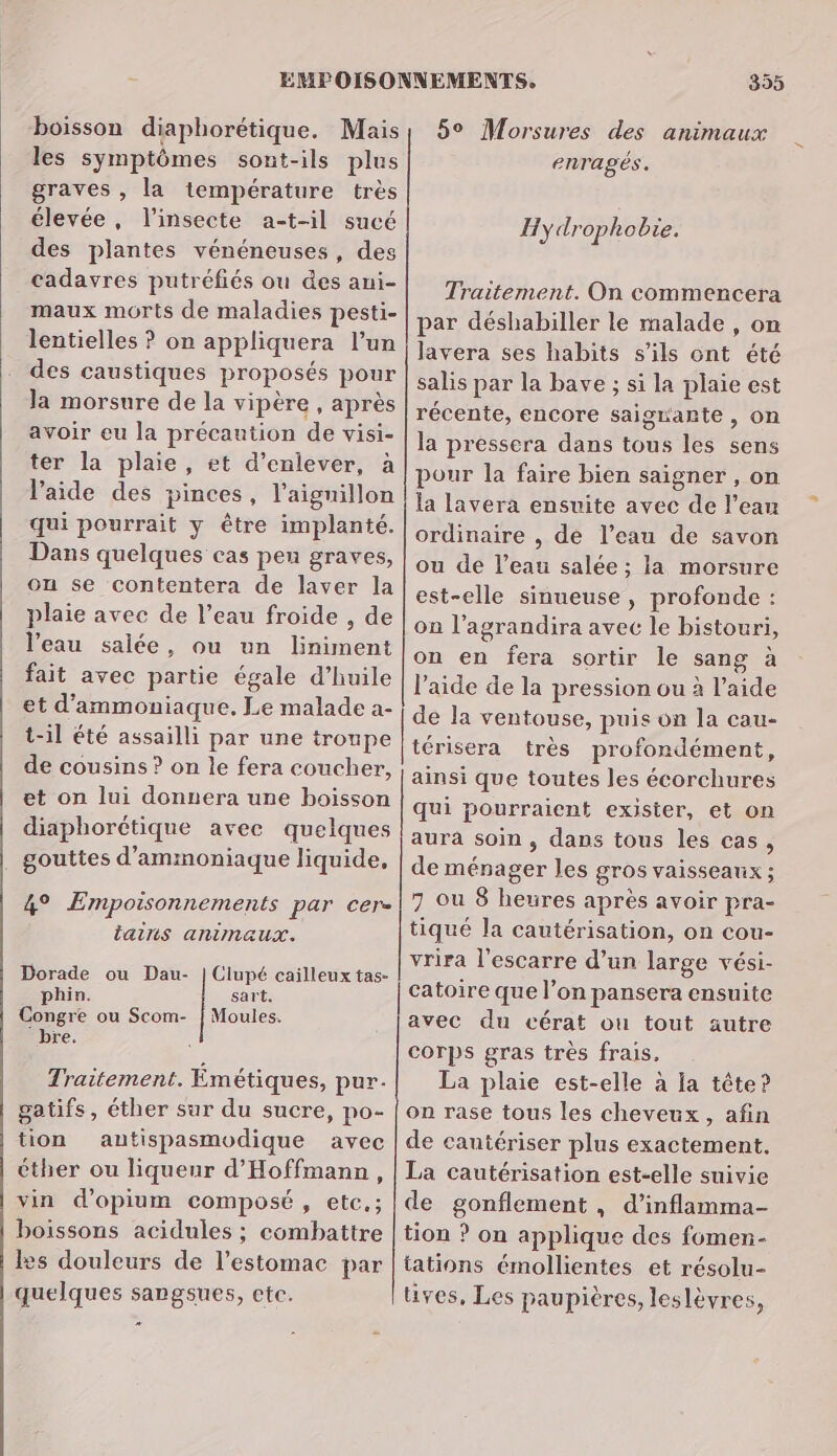 boisson diaphorétique. Mais les symptômes sont-ils plus graves , la température très élevée, l’insecte a-t-il sucé des plantes vénéneuses, des cadavres putréfiés ou des ani- maux morts de maladies pesti- lentielles ? on appliquera l’un des caustiques proposés pour la morsure de la vipère , après avoir eu la précaution de visi- ter la plaie, et d'enlever, à l’aide des pinces, l’aignillon qui pourrait y être implanté. Dans quelques cas peu graves, on se contentera de laver la plaie avec de l’eau froide , de l’eau salée, ou un liniment fait avec partie égale d’huile et d’ammoniaque. Le malade a- t-il été assailli par une troupe de cousins ? on le fera coucher, et on lui donnera une boisson diaphorétique avec quelques gouttes d’ammoniaque liquide, 4° Empoisonnements par cer- tains animaux. Dorade ou Dau- | Clupé cailleux tas- phin. sart. Congre ou Scom- | Moules. bre. Traitement. Émétiques, pur. gatifs, éther sur du sucre, po- tion autispasmodique avec éther ou liqueur d'Hoffmann, vin d’opium composé, etc,; boissons acidules ; combattre les douleurs de l'estomac par quelques sangsues, etc. # 355 59 Morsures des animaux enragés. Hy drophobie. Traitement. On commencera par déshabiller le malade , on lavera ses habits s'ils ont été salis par la bave ; si la plaie est récente, encore saigrante, on la pressera dans tous les sens pour la faire bien saigner , on la lavera ensuite avec de l’eau ordinaire , de l’eau de savon ou de l’eau salée ; la morsure est-elle sinueuse , profonde : on l’agrandira avec le bistouri, on en fera sortir le sang à l’aide de la pression ou à l’aide de la ventouse, puis on la cau- térisera très profondément, ainsi que toutes les écorchures qui pourraient exister, et on aura soin , dans tous les cas, de ménager les gros vaisseaux ; 7 ou 8 heures après avoir pra- tiqué la cautérisation, on cou- vrira l'escarre d’un large vési- catoire que l’on pansera ensuite avec du cérat ou tout autre corps gras très frais. La plaie est-elle à Ia tête? on rase tous les cheveux, afin de cautériser plus exactement. La cautérisation est-elle suivie de gonflement , d’inflamma- tion ? on applique des fomen- tations émollientes et résolu- tives, Les paupières, leslèvres,