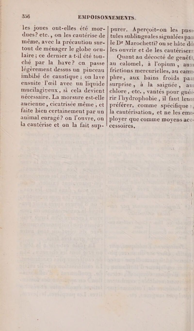 35ü les joues ont-elles été mor- dues? etc., on les cautérise de même, avec la précaution sur- tout de ménager le globe ocu- laire ; ce dernier a-t-il été tou- ché par la bave? on passe légèrement dessus un pinceau imbibé de caustique ; on lave ensuite l'œil avec un liquide mucilagineux, si cela devient nécessaire, La mersure est-elle ancienne , Cicatrisée même , et faite bien certainement par un animal enragé? on l’ouvre, on la cautérise et on la fait sup- purer. Apercoit-on les puss tules sublinguales signalées paa le Dr Marochetti? on se hâte dd: les ouvrir et de les cautériserr Quant au décocté de genétit au calomel, à l’opium, aum frictions mercurielles, au cam phre, aux bains froids pau surprise, à la saignée, au chlore , etc. , vantés pour guée rir lhydrophobie , il faut leum préférer, comme spécifique », la cautérisation, et ne les ema- ployer que comme moyens ac+- cessoires,