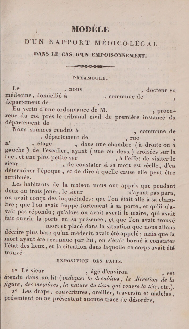 MODÈLE D'UN RAPPORT MÉDICO-LÉC AL DANS LE CAS D’UN EMPOISONNEMENT. EDS OS En——— PRÉAMBULE. Le - _, nous ; docteur en médecine, domicilié à , Commune de : département de | ‘ En vertu d’une ordennance de M. > procu- reur du roi près le tribunal civil de première instance du département de Nous sommes rendus à , Commune de ; département de , rue : n° » étage ; dans une chambre (à droite ou à gauche } de l'escalier, ayant ( une ou deux } croisées sur la rue , et une plus petite sur , à l'effet de visiter le sieur > de constater si sa mort est réelle, d’en déterminer l'époque , et de dire à quelle cause elie peut être attribuée. Les habitants de la maison nous ont appris que pendant deux ou trois jours, le sieur n'ayant pas paru, on avait concu des inquiétudes; que l’on était allé à sa cham- bre ; que l'on avait frappé fortement à sa porte, et qu’il n’a- vait pas répondu; qu’alors on avait averti le maire, qui avait fait ouvrir la porte en sa présence , et.que l’on avait trouvé k mort et placé dans la situation que nous allons décrire plus bas ; qu’un médecin avait été appelé ; mais que la mort ayant été reconnue par lui, on s’était borné à constater l’état des lieux, et la situation dans laquelle ce corps avait été trouvé. EXPOSITION DES FAITS, 1° Le sieur » âgé d'environ , est étendu dans un lit (indiquer le décubitus , la direction de la figure, des membres, la nature du tissu qui couvre la téte, etc.). 2° Les draps, couvertures, oreiller, traversin et malelas À présentent ou ne présentent aucune trace de désordre,