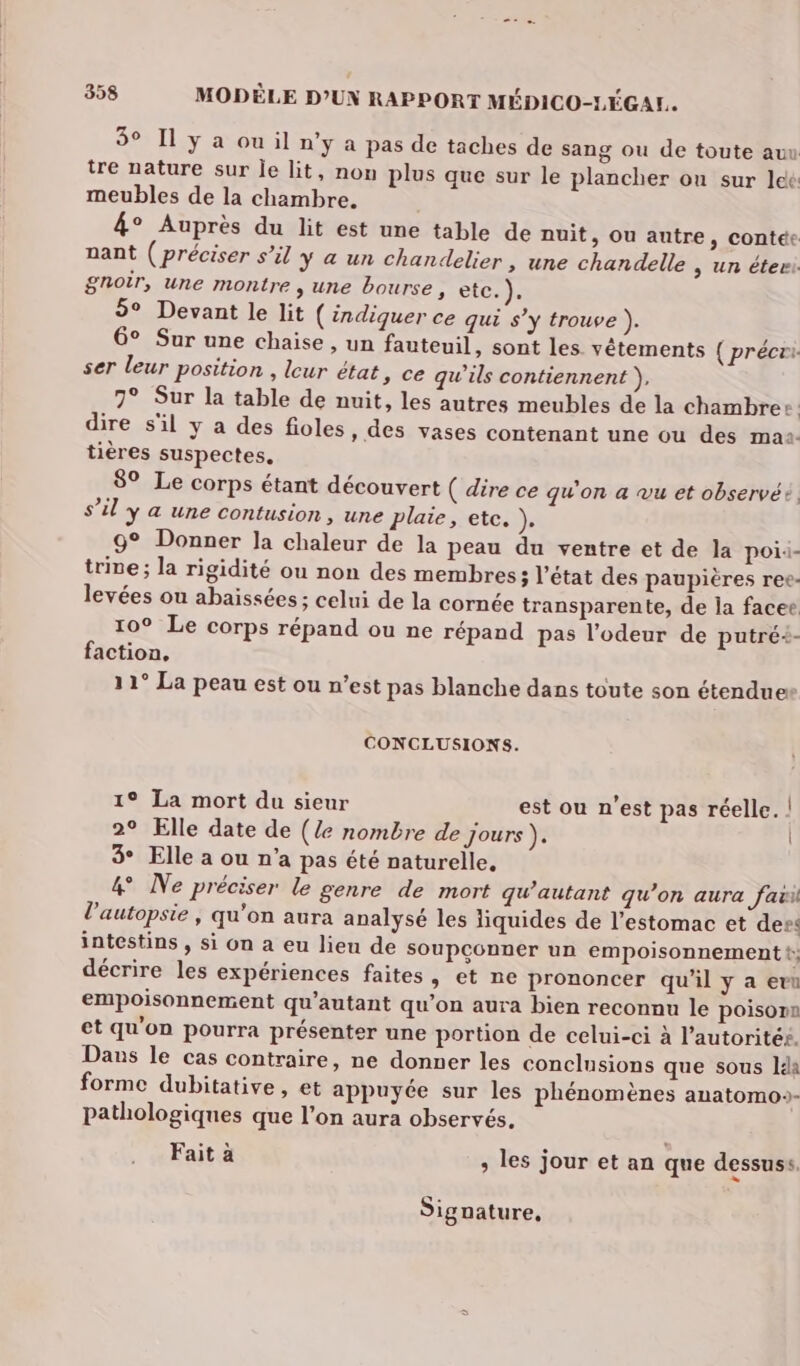 358 MODÈLE D'UN RAPPORT MÉDICO-LÉGAL.. 5° Il y a ou il n’y a pas de taches de sang ou de toute auu tre nature sur le lit, non plus que sur le plancher on sur lee meubles de la chambre. 4° Auprès du lit est une table de nuit, Ou autre, contée nant ( préciser s’il y a un chandelier , une chandelle | un éteri gnoir, une montre , une bourse, etc. x 5° Devant le lit (indiquer ce qui s’y trouve ). 6° Sur une chaise , un fauteuil, sont les vêtements { précri ser leur position , leur état, ce qu’ils contiennent }, 7° Sur la table de nuit, les autres meubles de la chambre: dire s'il y a des fioles, des vases contenant une ou des maa: tières suspectes, 89 Le corps étant découvert ( dire ce qu'on a vu et observé S’él Y 4 une Contusion , une plaie, etc. }e 9° Donner la chaleur de la peau du ventre et de la poii- trie; la rigidité ou non des membres; l’état des paupières ree- levées ou abaissées ; celui de la cornée transparente, de la facee 10° Le corps répand ou ne répand pas l'odeur de putré+- faction, 11° La peau est ou n’est pas blanche dans toute son étendues CONCLUSIONS. 1° La mort du sieur est ou n’est pas réelle. | 2° Elle date de (Ze nombre de jours }e | 3° Elle a ou n'a pas été naturelle. 4 Ne préciser le genre de mort qu’autant qu’on aura fax l'autopsie, qu'on aura analysé les liquides de l'estomac et der: intestins , si on a eu lieu de soupçonner un empoisonnement t décrire les expériences faites, et ne prononcer qu’il y a evu empoisonnement qu’autant qu’on aura bien reconnu le poison et qu'on pourra présenter une portion de celui-ci à l’autoritéé. Dans le cas contraire, ne donner les conelnsions que sous Ida forme dubitative, et appuyée sur les phénomènes anatomo:- pathologiques que l’on aura observés, Fait à , les jour et an que dessuss. wd Signature,