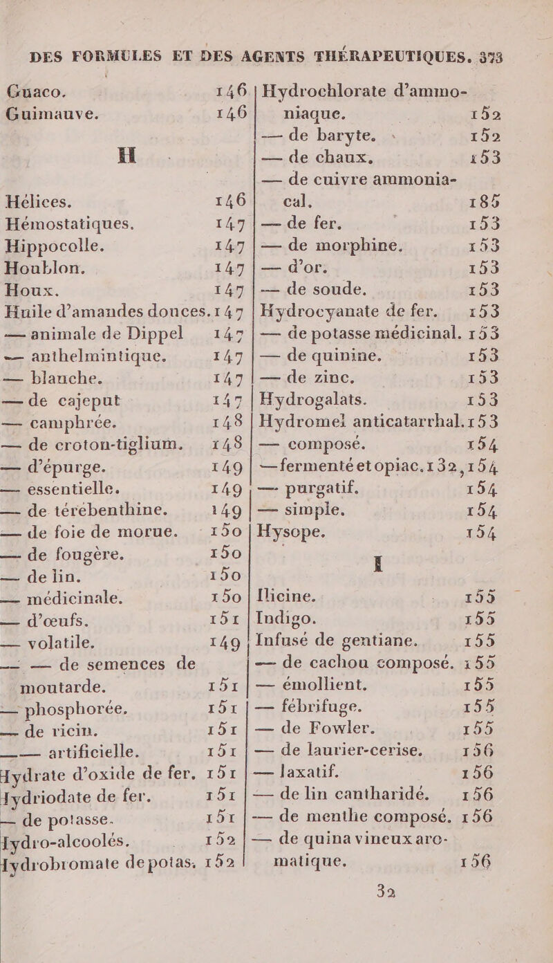 Guaco. 146 | Hydrochlorate d’ammo- Guimauve. 146 niaque. 1592 — de baryte. : 152 HE. — de chaux, 153 | — de cuivre ammonia- Hélices. 146 cal. 185 Hémostatiques. 147 | — de fer. | 153 Hippocolle. 147 | — de morphine. 153 Houblon. 147 | — d’or. 153 Houx. 147 |— de soude, 153 Huile d'amandes donces.147 | Hydrocyanate de fer. 153 — animale de Dippel 147 | — de potasse médicinal. 153 -— anthelmintique. 147 | — de quinine. rats — blanche. 147 |— de zinc. 153 — de cajeput 147 | Hydrogalats. 15 — camphrée. 148 | Hydromei anticatarrhal.r53 — de croton-tiglium. 148 | — composé. 154 — d’épurge. 149 | —fermentéetopiac.132,154 — essentielle. 149 |, — purgatif, 154 — de térebenthine. 149 | — simple, 154 — de foie de morue. 150 | Hyscpe. 154 — de fougère. 150 L — de lin. | 150 — médicinale. 1 50 | [licine. TE d'œufs: 151 Indigo. 155 — volatile, 149 | Infusé de gentiane. 155 _— — de semences de — de cachou composé. 155 moutarde. 151 | — émollient, 195 Le phosphorée. 151 | — fébrifuge. 155 — de ricin. 151 | — de Fowler. 155 nl irtificille: 151 | — de laurier-cerise, 156 Hydrate d’oxide de fer, 151 | — laxatif. 156 Jydriodate de fer. 151 | — de lin cantharidé. 16 r5r |— de menilie composé. 156 — de potasse. Iydro-alcoolés. DE e. Iydrobromate de potas. 152 matique. 156 32 — de quina vineux arc-