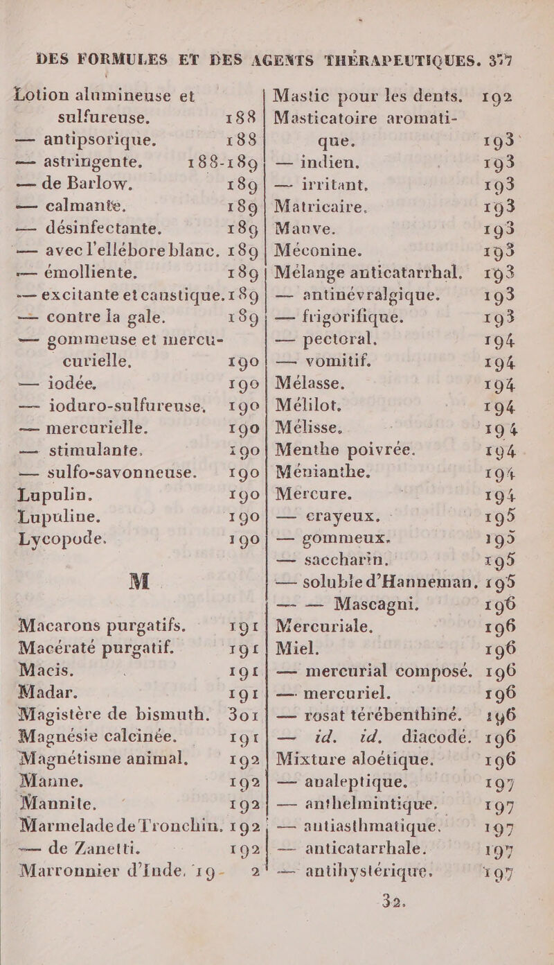 Lotion alumineuse et M. Macarons purgatifs. Macératé purgatif. Macis. Madar. Magnésie calcinée. Magnétisme anim al. Mânne. Mannite. — de Zanetti. sulfureuse, 188 — antipsorique. 188 — astringente, 188-189 — de Barlow. 189 — calmanie. 189 — désinfectante, 189 — avec l'elléboreblanc. 189 — émolliente. 189 — excitante et caustique.189 — contre Îa gale. 189 — gommeuse et Imercu- curielle, 190 — iodée, 190 —- ioduro-sulfurense, 190 — mercurielle. 190 — stimulante, 190 — sulfo-savonneuse. 190 Lupulin. 190 Lupuline. 190 Lycopode. 190 20 0 oo, Masticatoire aromati- que. — indien. — irritant, Matricaire. Mauve. Méconine. Mélange anticatarrhal. — antinévralgique. — frigorifique. — pectoral. — vomitif, Mélasse. Mélilot. Mélisse, Menthe poivrée. Mévianthe. Mercure. — crayeux. : — gommeux. — saccharin, — — Mascagni. Mercuriale. Miel. — mercuriel. — rosat térébenthiné. id. Mixture aloëtique. — avaleptique. anthelmintique. autiasthmatique. | anticatarrhale. antihystérique. 32. 192 193 193 193 193 193 199 193 193 193 104 194 194 194 194 19# 1904 195 195 195 195 196 196 196 196 196 196 196 196 197 197 197 197