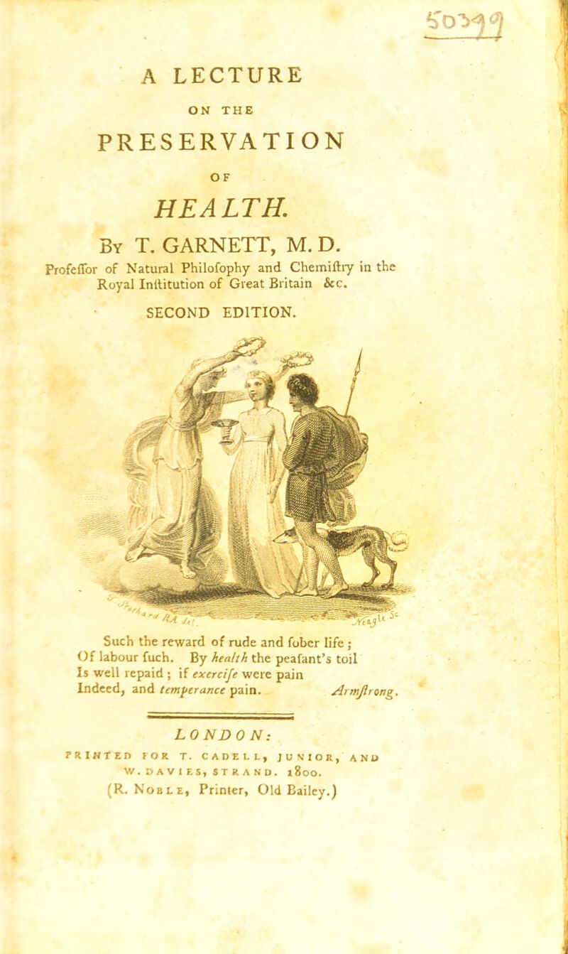 *Td A LECTURE ON THE PRESERVATION OF HEALTH. By T. GARNETT, M. D. Profeffor of Natural Philofophy and Chemiftry in the Royal Inllitution of Great Britain &c. SECOND EDITION. Such the reward of rude and fober life ; Of labour fuch. By health the peafant’s toil Is well repaid ; if exercife were pain Indeed, and temperance pain. Armjlrong. LONDON: PRINTED FOR T. CADELL, JUNIOR, AND W. DAVIES, STRAND. 1800. (R. Noble, Printer, Old Bailey.)