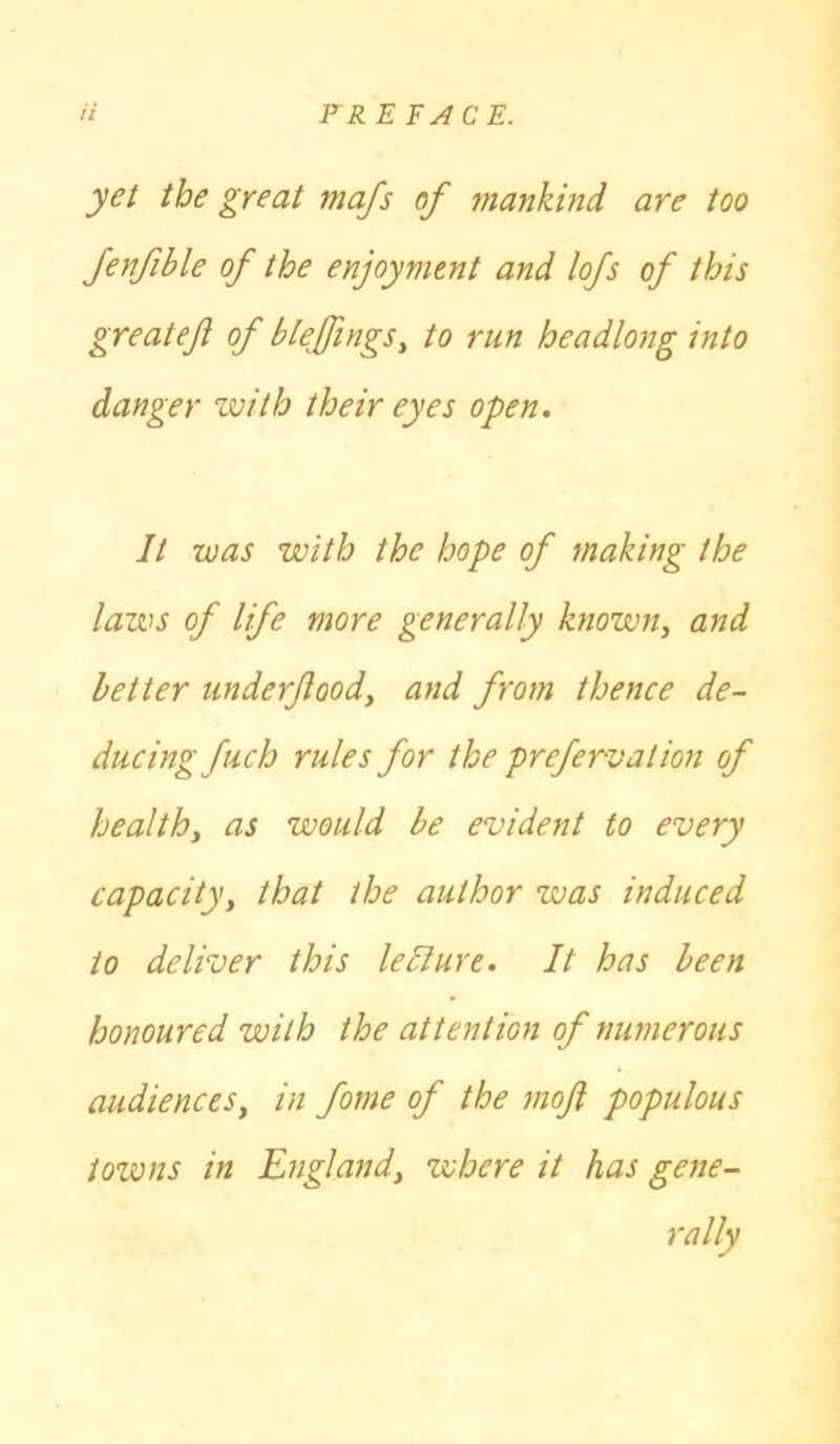 yet the great mafs of mankind are too fenfible of the enjoyment and lofs of this greatef of bleffmgs, to run headlong into danger with their eyes open. It was with the hope of making the laws of life more generally known, and better underfood, and from thence de- ducing fuch rules for the prefervalion of health, as would be evident to every capacity, that the author zvas induced to deliver this leliure. It has been honoured with the attention of numerous audiences, in fome of the mofl populous towns in England, where it has gene- rally