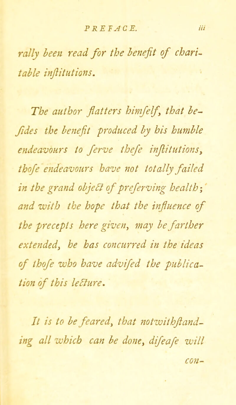 rally been read for the benefit of chari- table infiitutions. The author flatters himfelf that be- fides the benefit produced by his humble endeavours to ferve thefe infiitutions, thofe endeavours have not totally failed in the grand object of preferving health; and with the hope that the influence of the precepts here given, may be farther extended, he has concurred in the ideas of thofe who have advifed the publica- tion of this leElure. It is to be feared, that notwithjiand- ing all which can be done, difeafe will con-