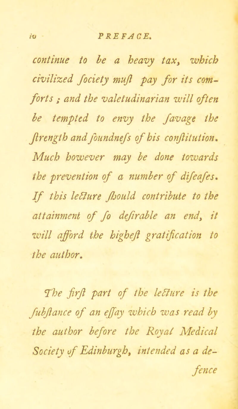 continue to be a heavy tax, which civilized Jociety mujl pay for its com- forts ; and the valetudinarian will often be tempted to envy the favage the frength and foundnefs of his conjlitution. Much however may be done towards the prevention of a number of difeafes. If this leffure ffould contribute to the attainment of fo defirable an end, it will afford the highejl gratification to the author. The firft part of the leliure is the fubfiance of an effay which was read by the author before the Royal Medical Society of Edinburgh, intended as a de- fence