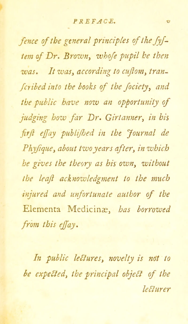 fence of the general -principles of the fyf- tem of Dr. Brozvn, whofe pupil he then was. It wasy according to cuJlom} tran- fcrihed into the books of the focietyy and the public have now an opportunity of judging how far Dr. Girtannery in his firjl ejfay pub life d in the Journal de Phyfique, about two years after, in zvhich he gives the theory as his own, without the leaf acknowledgment to the much injured and unfortunate author of the Elementa Medicinae> has borrowed from this ejfay. In public leflureSy novelty is not to be expected^ the principal objeli of the lebturer