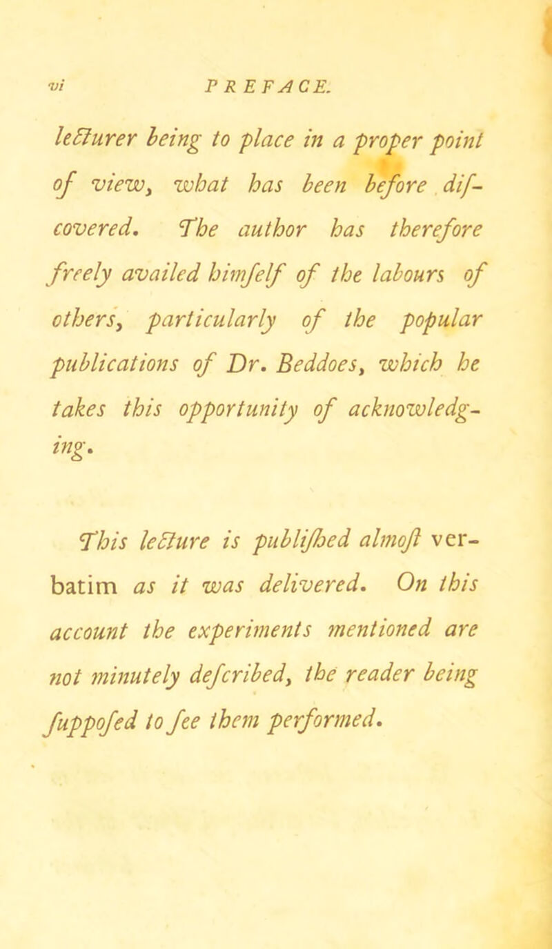 Usurer being to place in a proper point of viewy what has been before dif- covered. The author has therefore freely availed himfelf of the labours of others, particularly of the popular publications of Dr. Beddoes, which he takes this opportunity of acknowledg- ing. This ledlure is pub li/bed almojl ver- batim as it was delivered. On this account the experiments mentioned are not minutely defcribed, the reader being fuppofed to fee them performed.