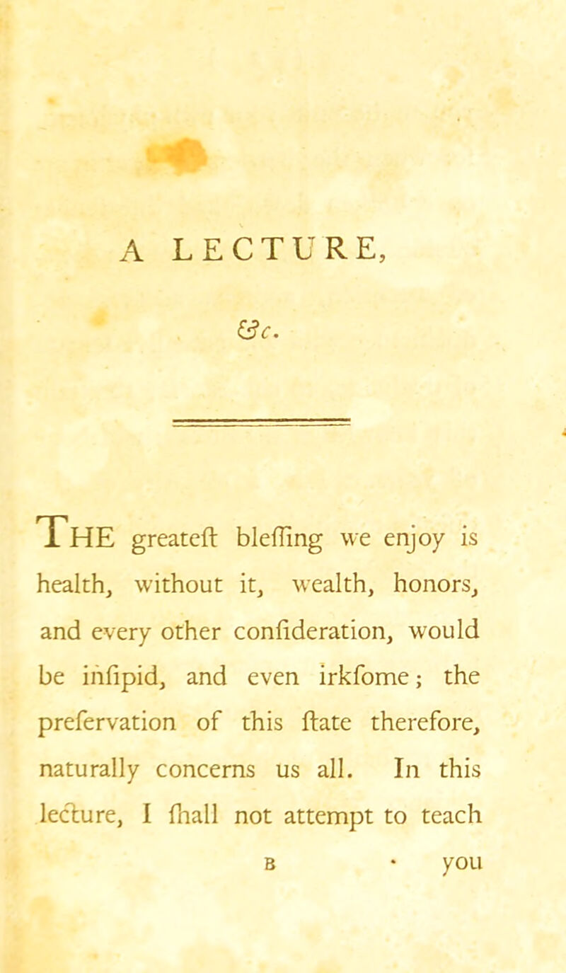 f3c. The greateft blefling we enjoy is health, without it, wealth, honors, and every other coniideration, would be infipid, and even irkfome; the prefervation of this ftate therefore, naturally concerns us all. In this lecture, I {hall not attempt to teach b * you
