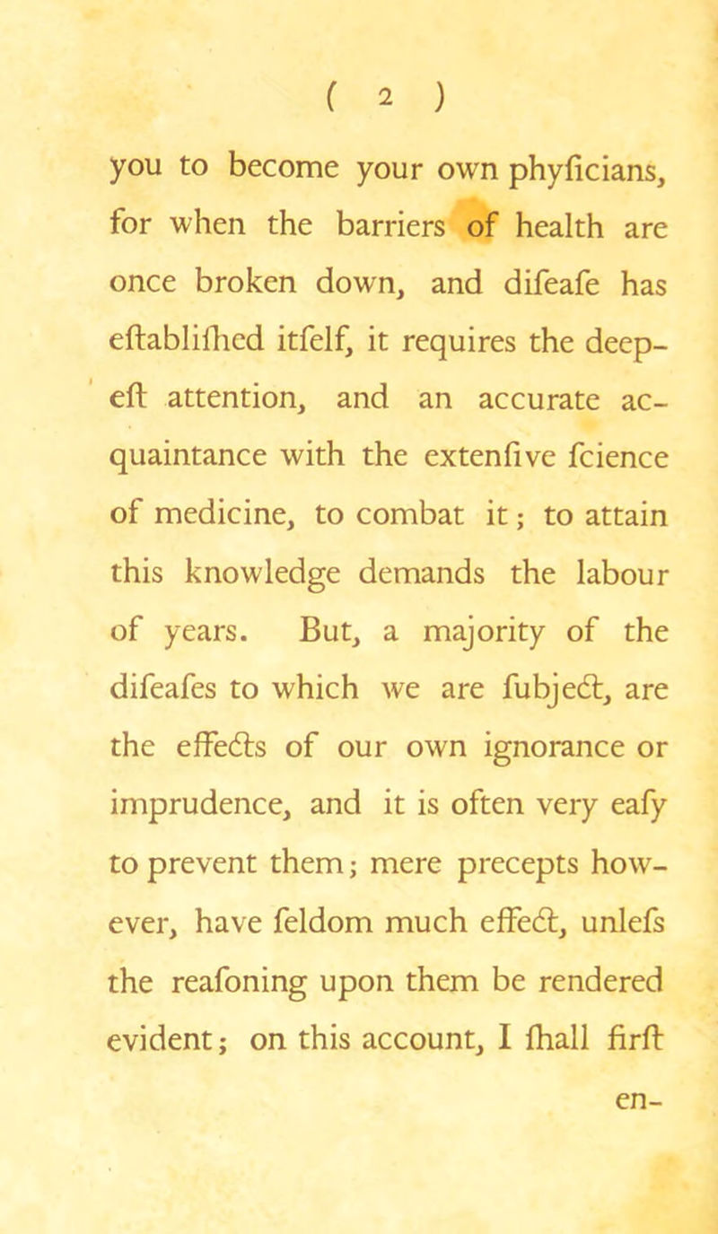 you to become your own phyficians, for when the barriers of health are once broken down, and difeafe has eftablifhed itfelf, it requires the deep- eft attention, and an accurate ac- quaintance with the extenfive fcience of medicine, to combat it; to attain this knowledge demands the labour of years. But, a majority of the difeafes to which we are fubjedt, are the effedts of our own ignorance or imprudence, and it is often very eafy to prevent them; mere precepts how- ever, have feldom much effedl:, unlefs the reafoning upon them be rendered evident; on this account, I fhall firft en-