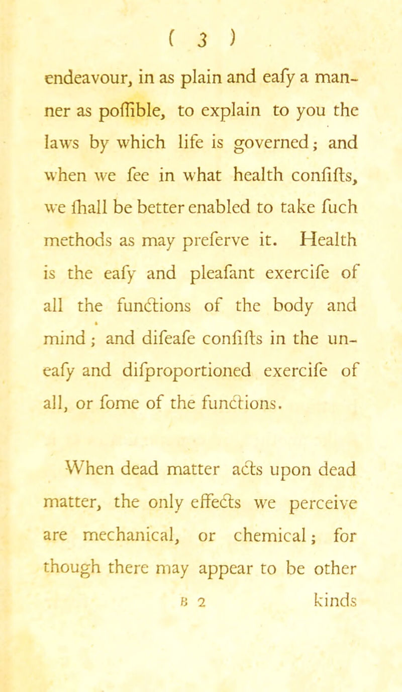 endeavour, in as plain and eafy a man- ner as poflible, to explain to you the laws by which life is governed; and when we fee in what health confifts, we fhall be better enabled to take fuch methods as may preferve it. Health is the eafy and pleafant exercife of all the functions of the body and mind; and difeafe confifts in the un- eafy and difproportioned exercife of all, or fome of the functions. When dead matter acts upon dead matter, the only effects we perceive are mechanical, or chemical; for though there may appear to be other b 2 kinds