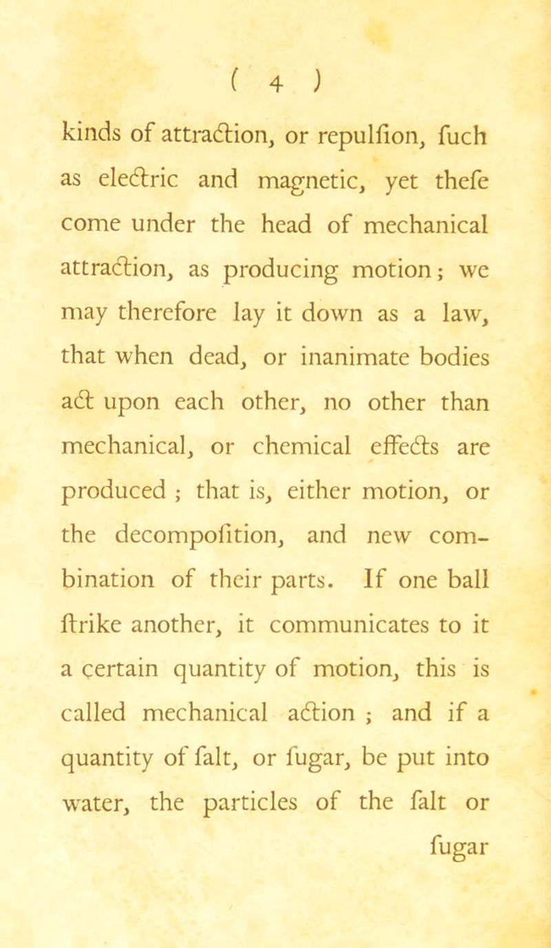 kinds of attraction, or repulfion, fuch as eleCtric and magnetic, yet thefe come under the head of mechanical attraction, as producing motion; vve may therefore lay it down as a law, that when dead, or inanimate bodies aCt upon each other, no other than mechanical, or chemical effeCts are produced ; that is, either motion, or the decompofition, and new com- bination of their parts. If one ball ftrike another, it communicates to it a certain quantity of motion, this is called mechanical aCtion ; and if a quantity of fait, or fugar, be put into water, the particles of the fait or fugar