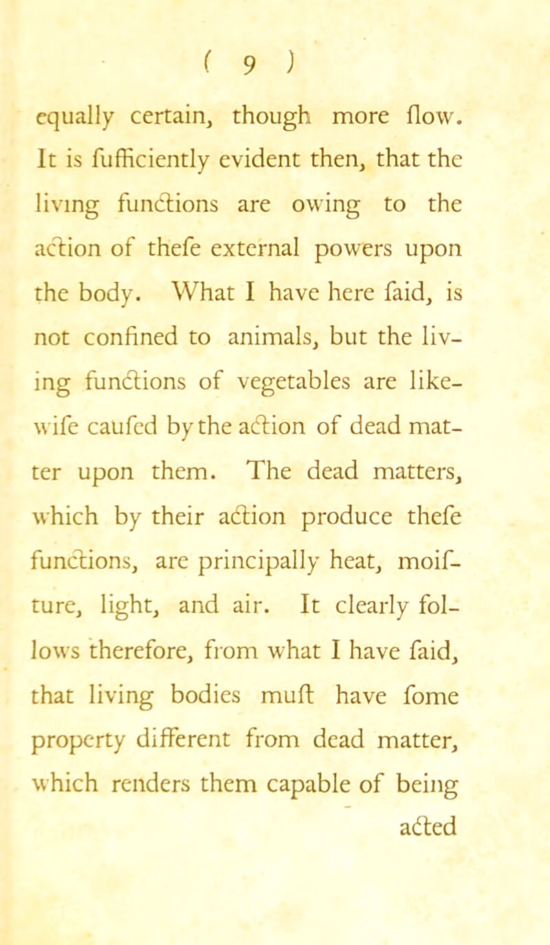 equally certain, though more flow. It is fufficiently evident then, that the living functions are owing to the action of thefe external powers upon the body. What I have here faid, is not confined to animals, but the liv- ing functions of vegetables are like- wife caufed by the adtion of dead mat- ter upon them. The dead matters, which by their adtion produce thefe functions, are principally heat, moif- ture, light, and air. It clearly fol- lows therefore, from what I have faid, that living bodies muft have fome property different from dead matter, which renders them capable of being adted