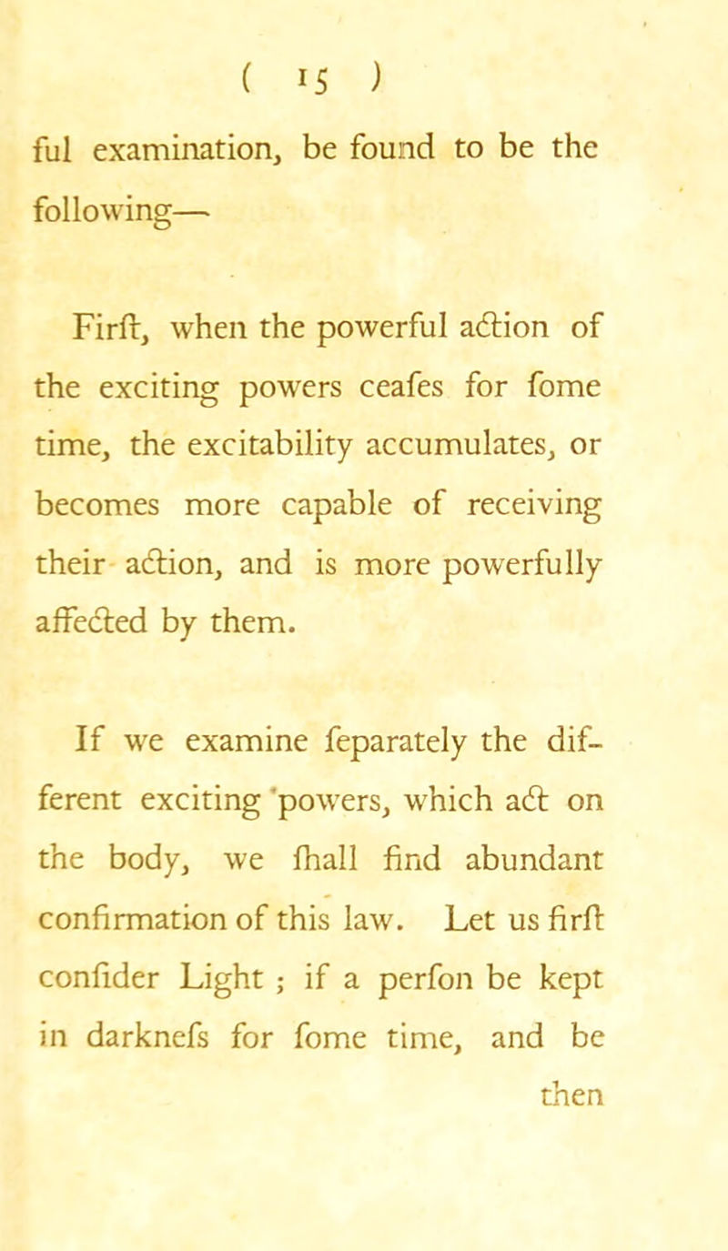 fill examination, be found to be the following— Firft, when the powerful action of the exciting powers ceafes for fome time, the excitability accumulates, or becomes more capable of receiving their action, and is more powerfully affected by them. If we examine feparately the dif- ferent exciting powers, which ad: on the body, we fhall find abundant confirmation of this law. Let us firft confider Light ; if a perfon be kept in darknefs for fome time, and be then