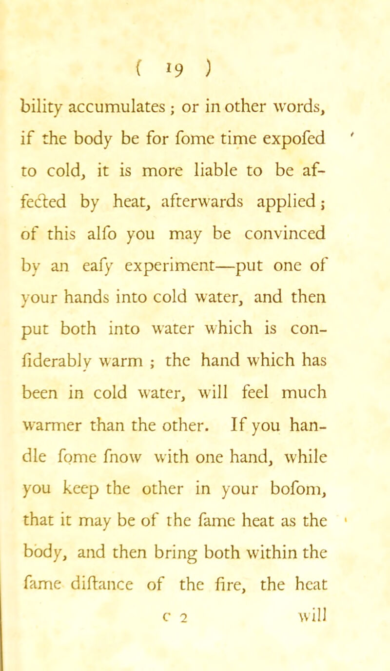 bility accumulates ; or in other words, if the body be for fome time expofed to cold, it is more liable to be af- fected by heat, afterwards applied; of this alfo you may be convinced by an eafy experiment—put one of your hands into cold water, and then put both into water which is con- siderably warm ; the hand which has been in cold water, will feel much warmer than the other. If you han- dle fome fnow with one hand, while you keep the other in your bofom, that it may be of the fame heat as the body, and then bring both within the fame distance of the fire, the heat c 2 will