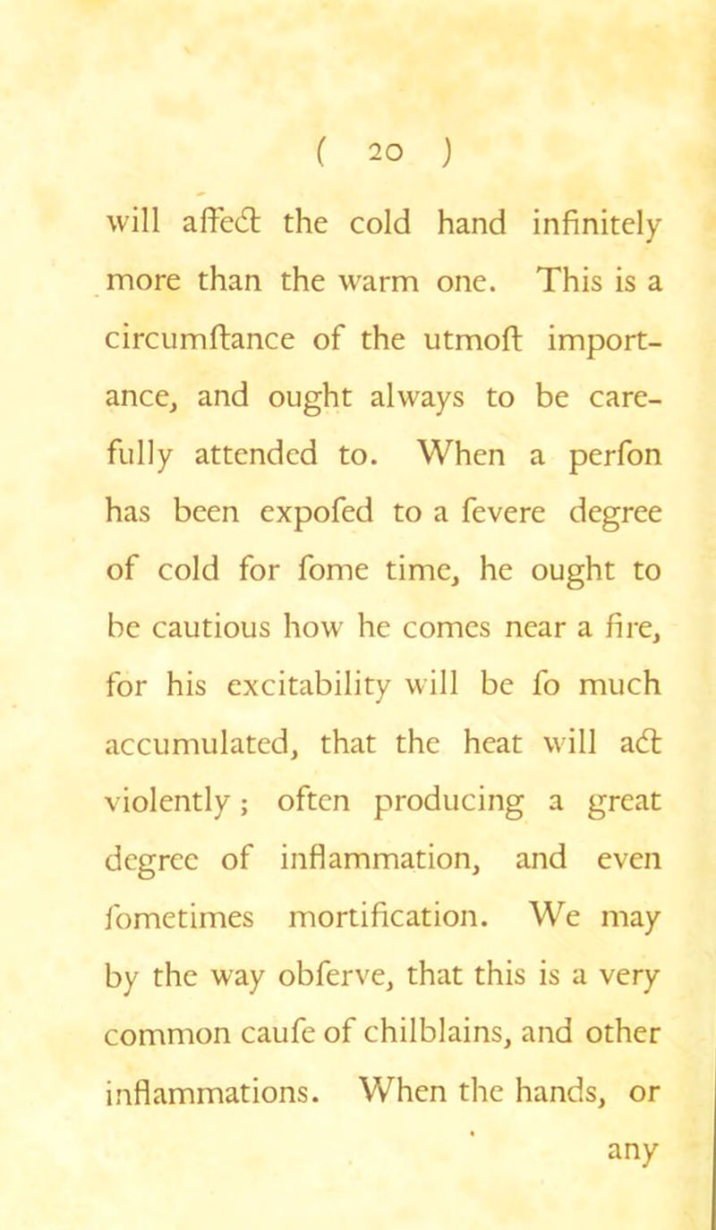 will affed: the cold hand infinitely more than the warm one. This is a circumftance of the utmoft import- ance, and ought always to be care- fully attended to. When a perfon has been expofed to a fevere degree of cold for fome time, he ought to be cautious how he comes near a fire, for his excitability will be fo much accumulated, that the heat will ad: violently; often producing a great degree of inflammation, and even fometimes mortification. We may by the way obferve, that this is a very common caufe of chilblains, and other inflammations. When the hands, or any