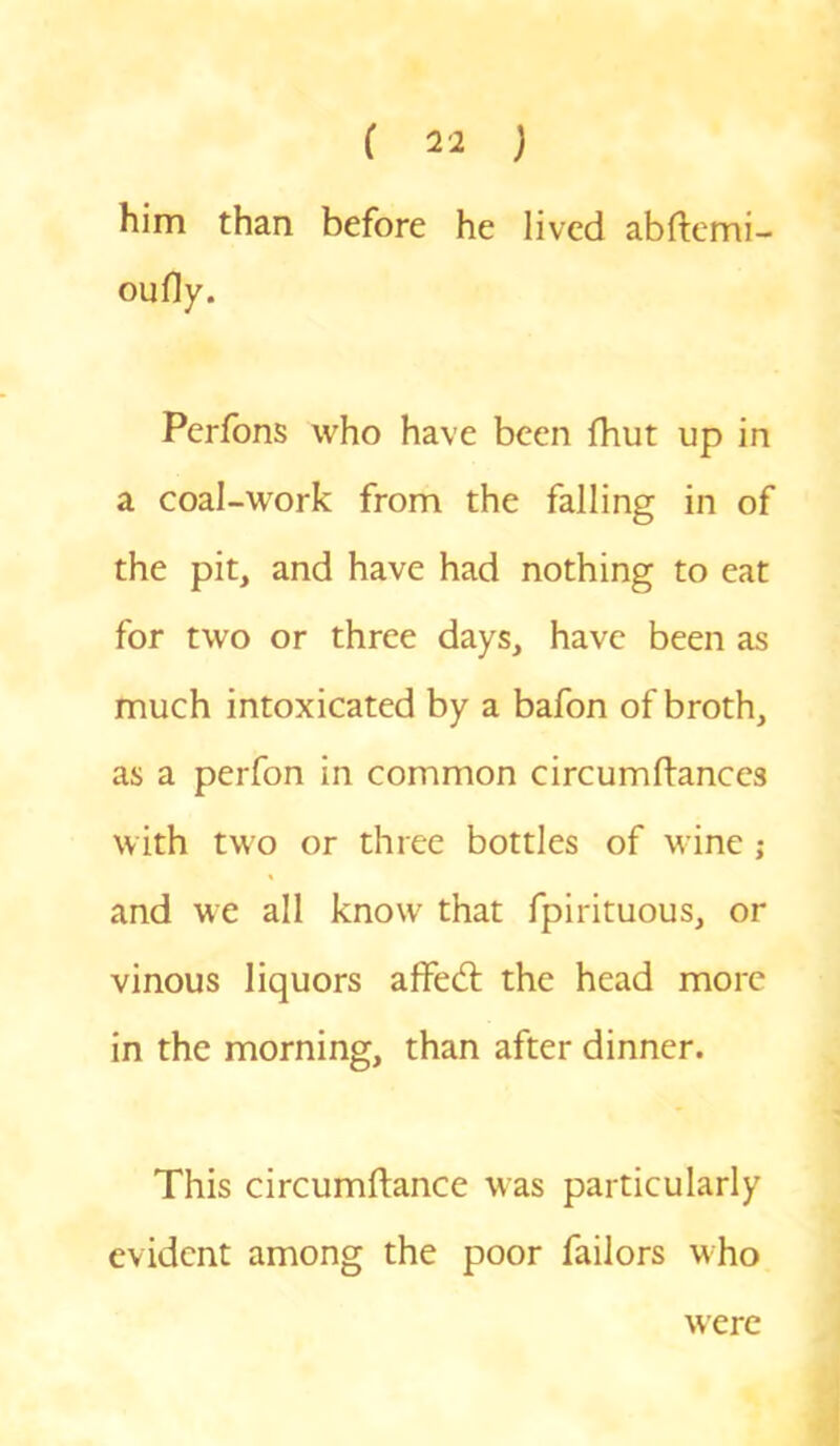 him than before he lived abftemi- oufly. Perfons who have been fhut up in a coal-work from the falling in of the pit, and have had nothing to eat for two or three days, have been as much intoxicated by a bafon of broth, as a perfon in common circumfiances with two or three bottles of wine ; and we all know that fpirituous, or vinous liquors affed the head more in the morning, than after dinner. This circumftance was particularly evident among the poor failors who were