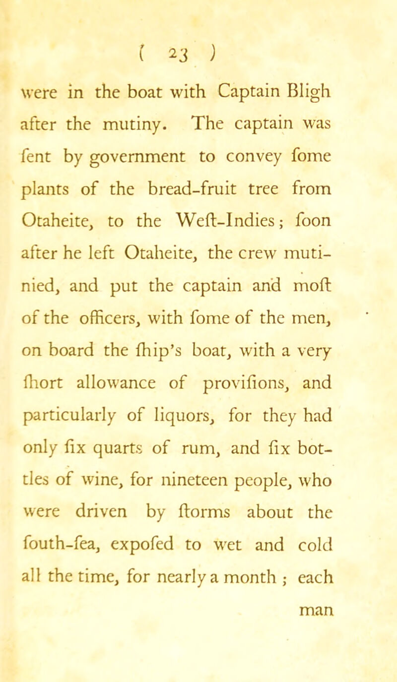 were in the boat with Captain Bligh after the mutiny. The captain was fent by government to convey fome plants of the bread-fruit tree from Otaheite, to the Weft-Indies; foon after he left Otaheite, the crew muti- nied, and put the captain and moft of the officers, with fome of the men, on board the fhip’s boat, with a very fhort allowance of provifions, and particularly of liquors, for they had only fix quarts of rum, and fix bot- tles of wine, for nineteen people, who were driven by ftorms about the fouth-fea, expofed to wet and cold all the time, for nearly a month ; each man