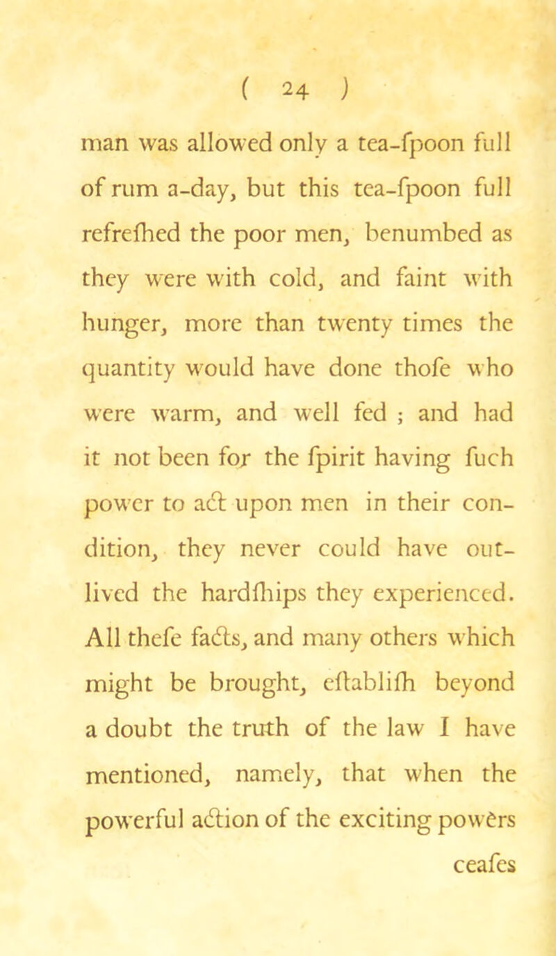 man was allowed only a tea-fpoon full of rum a-day, but this tea-fpoon full refrelhed the poor men, benumbed as they were with cold, and faint with hunger, more than twenty times the quantity Mould have done thofe Mho Mere M7arm, and well fed ; and had it not been for the fpirit having fuch poM;er to adt upon men in their con- dition, they never could have out- lived the hardfhips they experienced. All thefe fadts, and many others which might be brought, eftablifh beyond a doubt the truth of the law I have mentioned, namely, that when the poM erful adtion of the exciting powers ceafes