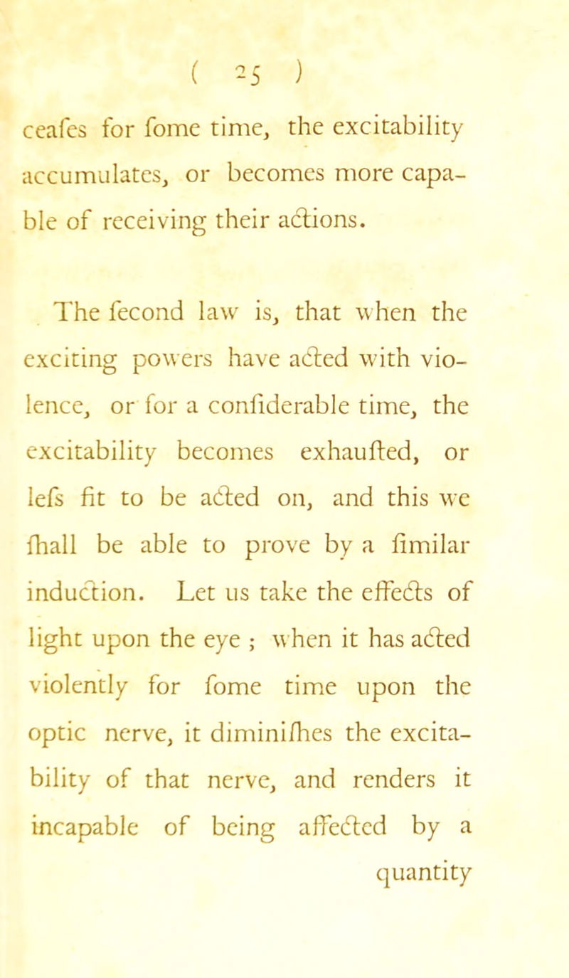 ( ) ceafes for fome time, the excitability accumulates, or becomes more capa- ble of receiving their actions. The lecond law is, that when the exciting powers have adted with vio- lence, or for a conliderable time, the excitability becomes exhaufted, or lefs fit to be adted on, and this we fhall be able to prove by a fimilar induction. Let us take the effedts of light upon the eye ; when it has adled violently for fome time upon the optic nerve, it diminifhes the excita- bility of that nerve, and renders it incapable of being afFedted by a quantity