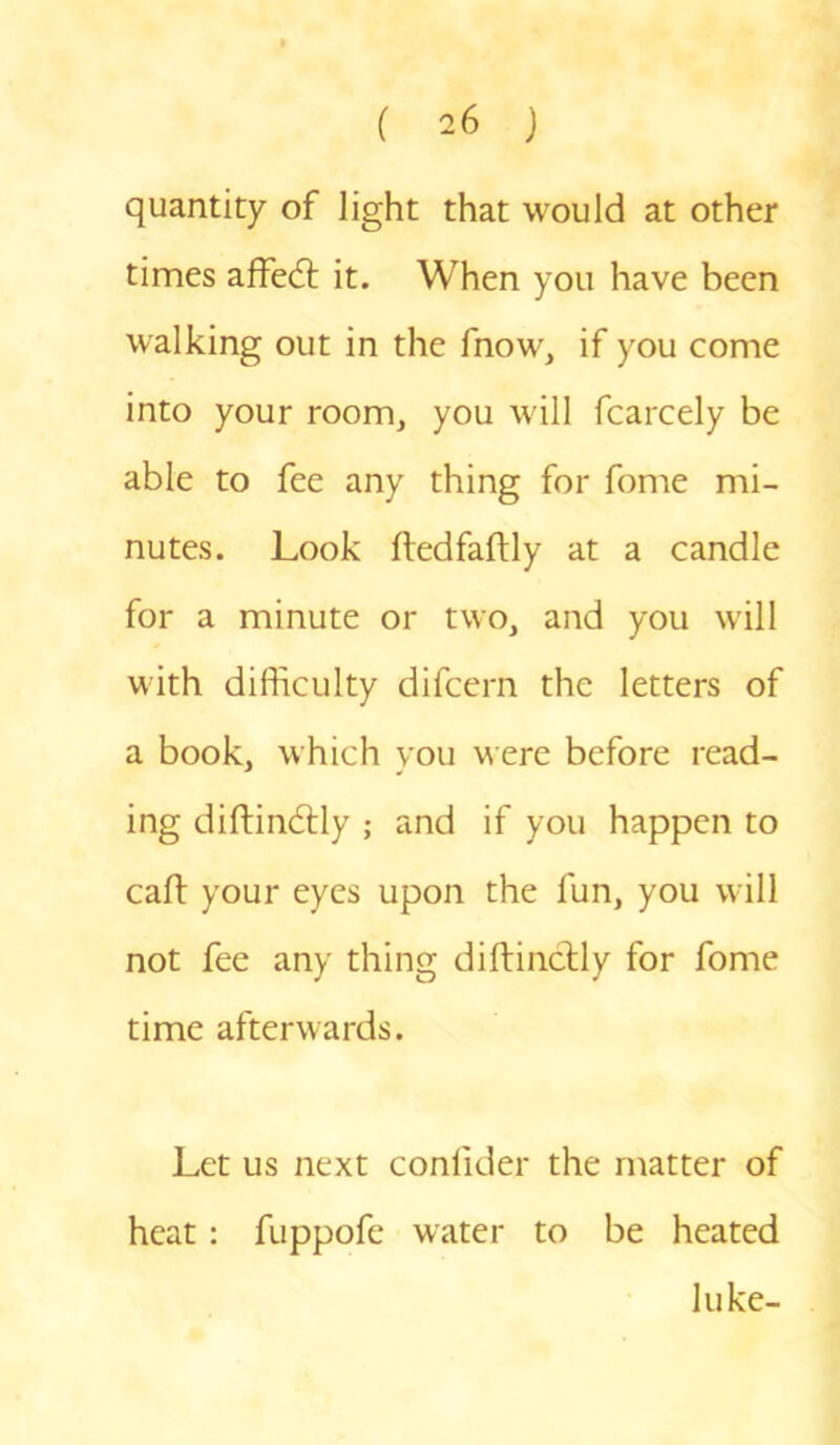 quantity of light that would at other times afFedt it. When you have been walking out in the fnow, if you come into your room, you will fcarcely be able to fee any thing for fome mi- nutes. Look ftedfaftly at a candle for a minute or two, and you will with difficulty difcern the letters of a book, which you were before read- ing diftindtly ; and if you happen to caft your eyes upon the fun, you will not fee any thing diftinctly for fome time afterwards. Let us next conlider the matter of heat: fuppofe water to be heated luke-