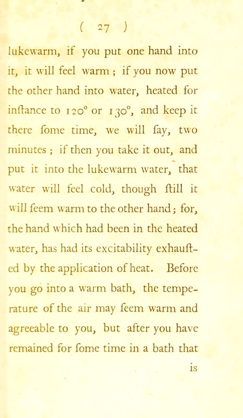 lukewarm, if you put one hand into it, it will feel warm ; if you now put the other hand into water, heated for inftance to 120° or 130°, and keep it there fome time, we will fay, two minutes ; if then you take it out, and put it into the lukewarm water, that water will feel cold, though Bill it will feem warm to the other hand; for, the hand which had been in the heated water, has had its excitability exhauft- ed by the application of heat. Before you go into a warm bath, the tempe- rature of the air may feem warm and agreeable to you, but after you have remained for fome time in a bath that is