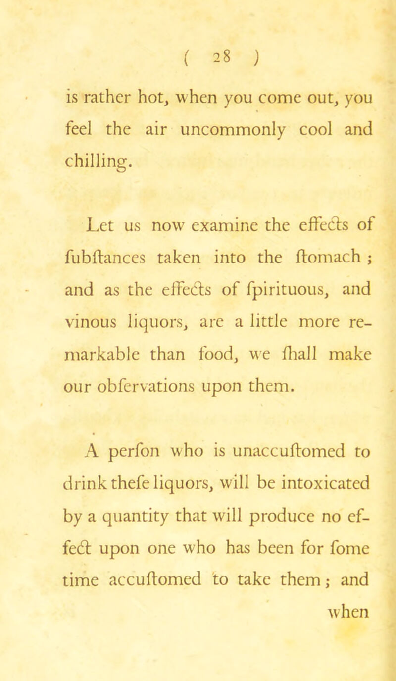 is rather hot, when you come out, you feel the air uncommonly cool and chilling. Let us now examine the effects of fubftances taken into the ftomach ; and as the effects of fpirituous, and vinous liquors, are a little more re- markable than food, we fhall make our obfervations upon them. A perfon who is unaccuftomed to drink thefe liquors, will be intoxicated by a quantity that will produce no ef- fect upon one who has been for fome time accuftomed to take them; and when