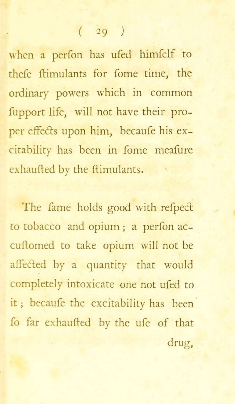 when a perfon has ufed himfelf to thefe ftimulants for fome time, the ordinary powers which in common fupport life, will not have their pro- per effedts upon him, becaufe his ex- citability has been in fome meafure exhaufted by the ftimulants. The fame holds good with refpedt to tobacco and opium ; a perfon ac- cuftomed to take opium will not be affedted by a quantity that would completely intoxicate one not ufed to it; becaufe the excitability has been fo far exhaufted by the ufe of that drug.