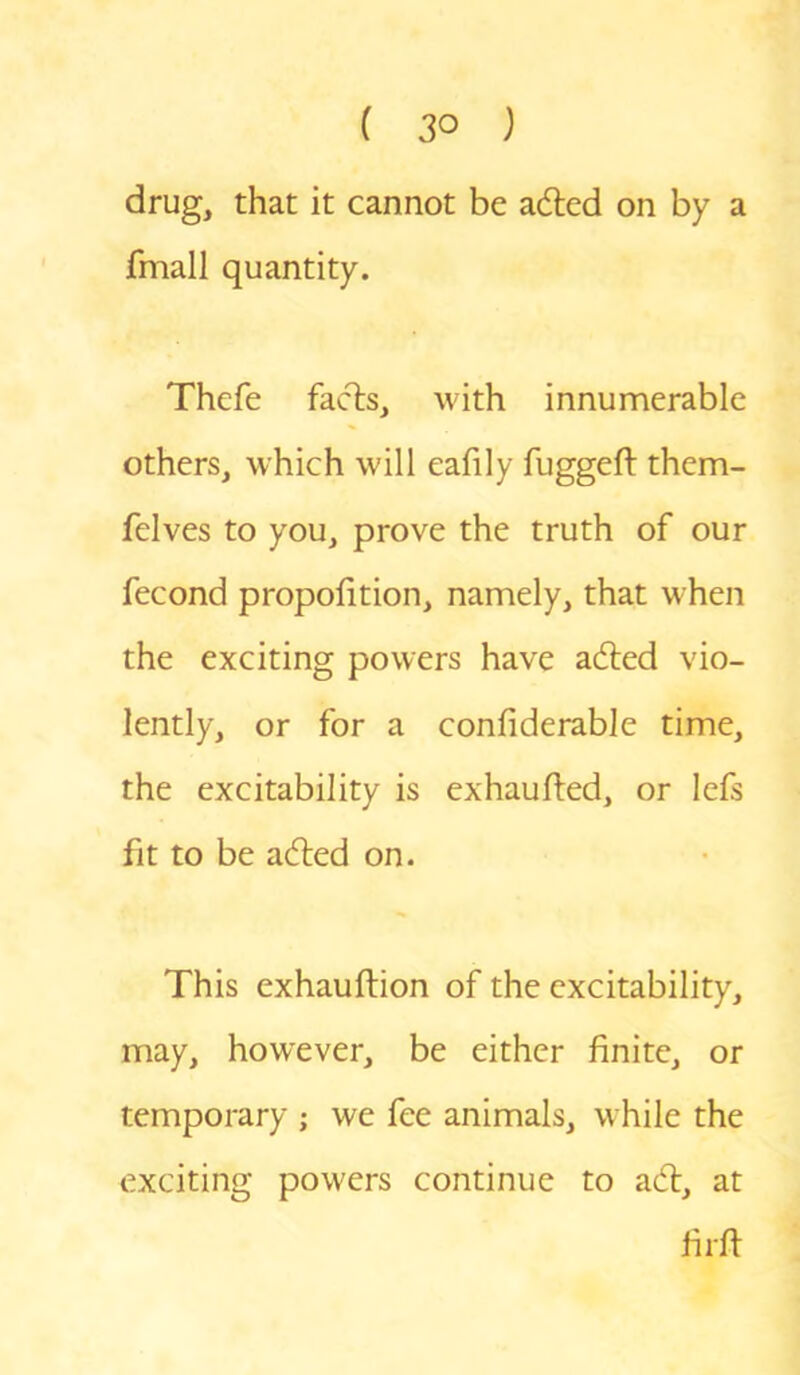 drug, that it cannot be adted on by a fmall quantity. Thefe facts, with innumerable others, which will eafily fuggeft them- felves to you, prove the truth of our fecond proportion, namely, that when the exciting powers have adted vio- lently, or for a confiderable time, the excitability is exhaufted, or lefs fit to be adled on. This exhauftion of the excitability, may, however, be either finite, or temporary ; we fee animals, while the exciting powers continue to adl, at firfi