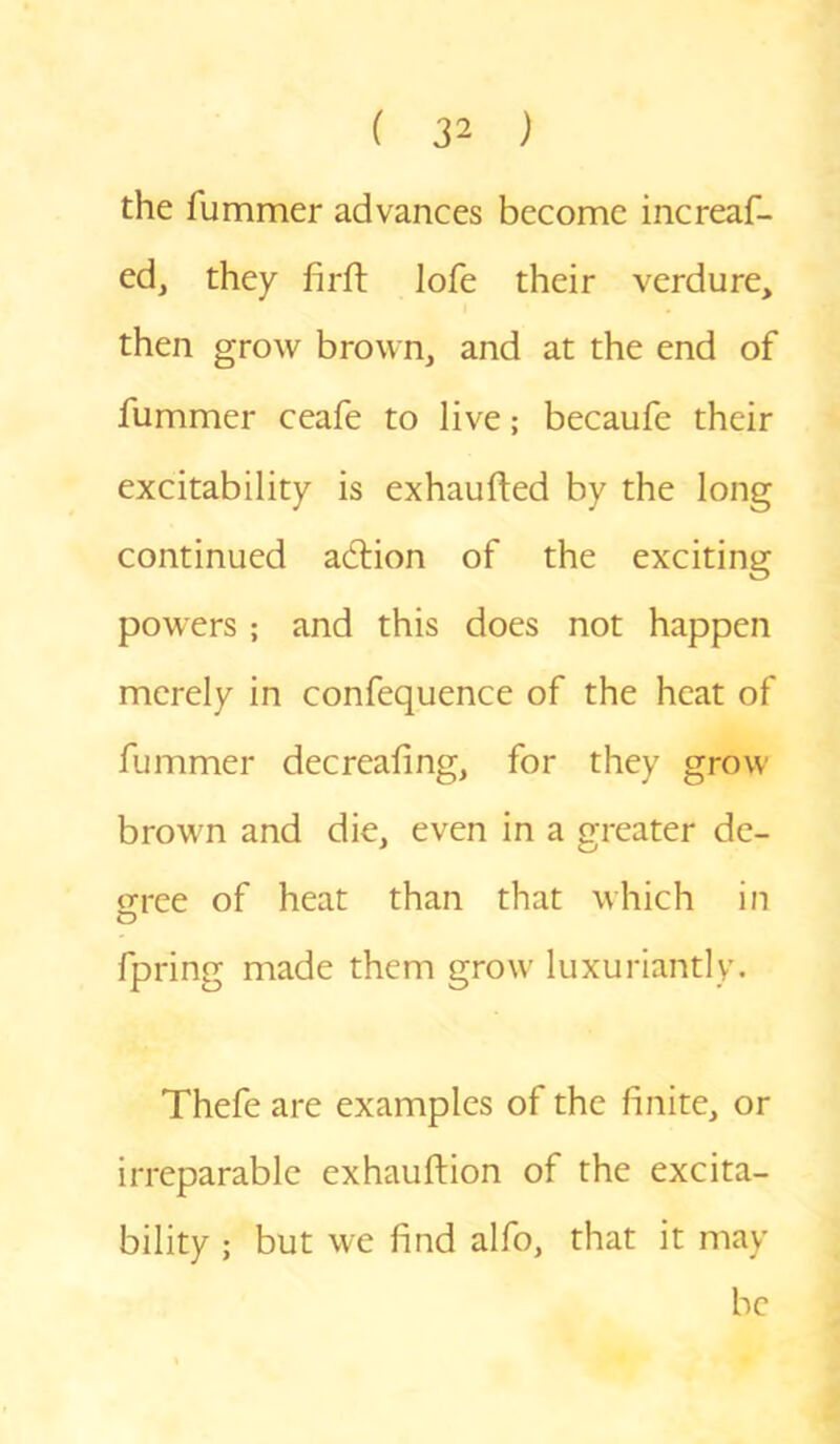 the lummer advances become increas- ed, they firft lofe their verdure, then grow brown, and at the end of Summer ceaSe to live; becauSc their excitability is exhaufted by the long continued adtion of the exciting powers ; and this does not happen merely in confequence of the heat of Summer decreafing, for they grow brown and die, even in a greater de- cree of heat than that which in O Spring made them grow luxuriantly. Thefe are examples of the finite, or irreparable exhauftion of the excita- bility ; but we find alfo, that it may be