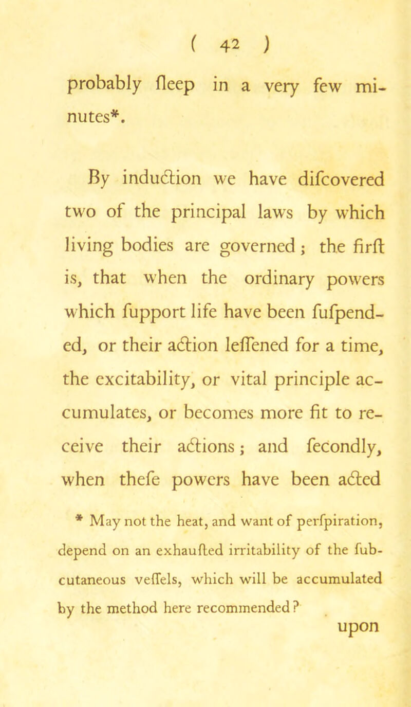 probably fleep in a very few mi- nutes*. By indudtion we have difcovered two of the principal laws by which living bodies are governed; the fir ft is, that when the ordinary powers which fupport life have been fufpend- ed, or their adtion leflened for a time, the excitability, or vital principle ac- cumulates, or becomes more fit to re- ceive their actions; and fecondly, when thefe powers have been adted * May not the heat, and want of perfpiration, depend on an exhaufted irritability of the fub- cutaneous veffels, which will be accumulated by the method here recommended ? upon