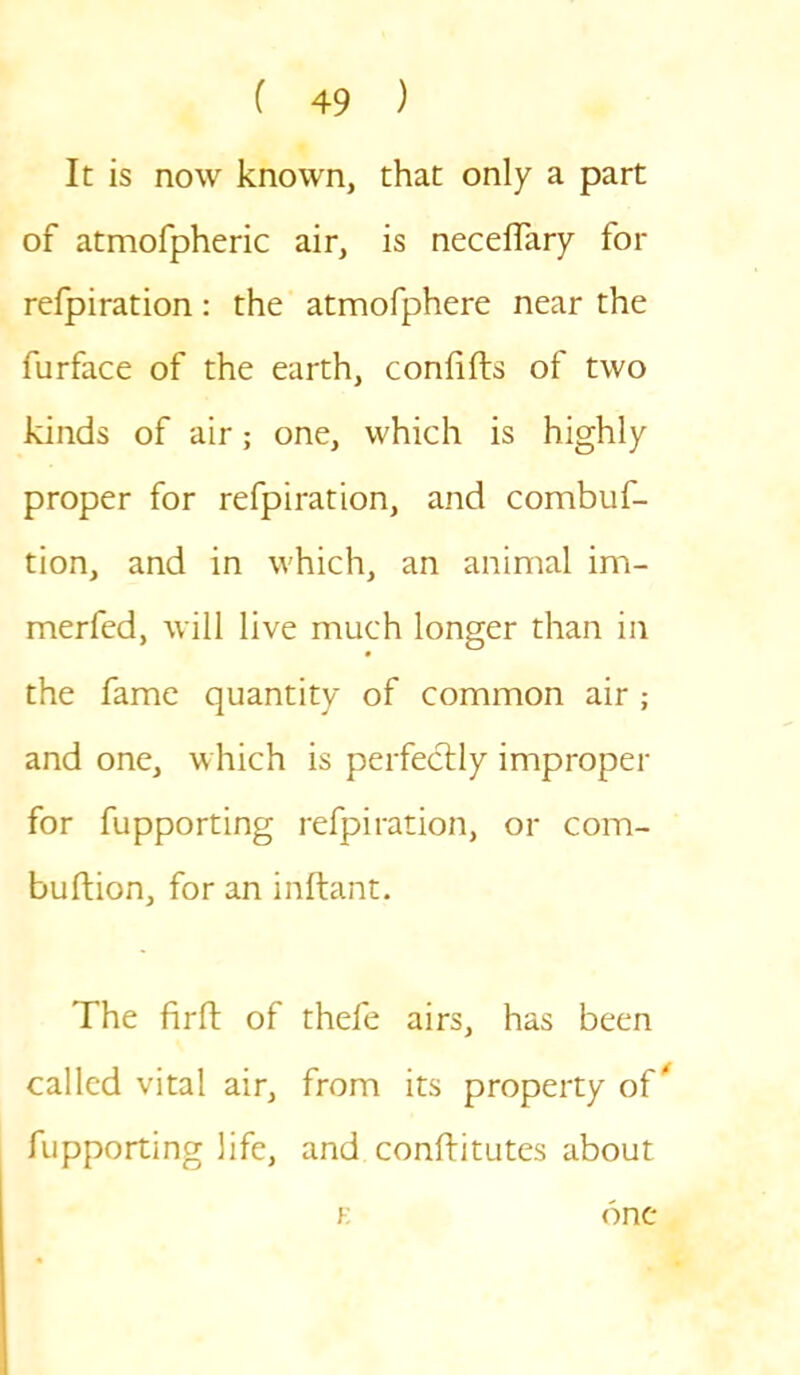 It is now known, that only a part of atmofpheric air, is neceffary for refpiration: the atmofphere near the furface of the earth, confifts of two kinds of air; one, which is highly proper for refpiration, and combuf- tion, and in which, an animal im- merfed, will live much longer than in the fame quantity of common air ; and one, which is perfectly improper for fupporting refpiration, or com- buftion, for an inftant. The firft of thefe airs, has been called vital air, from its property of fupporting life, and conftitutes about k one