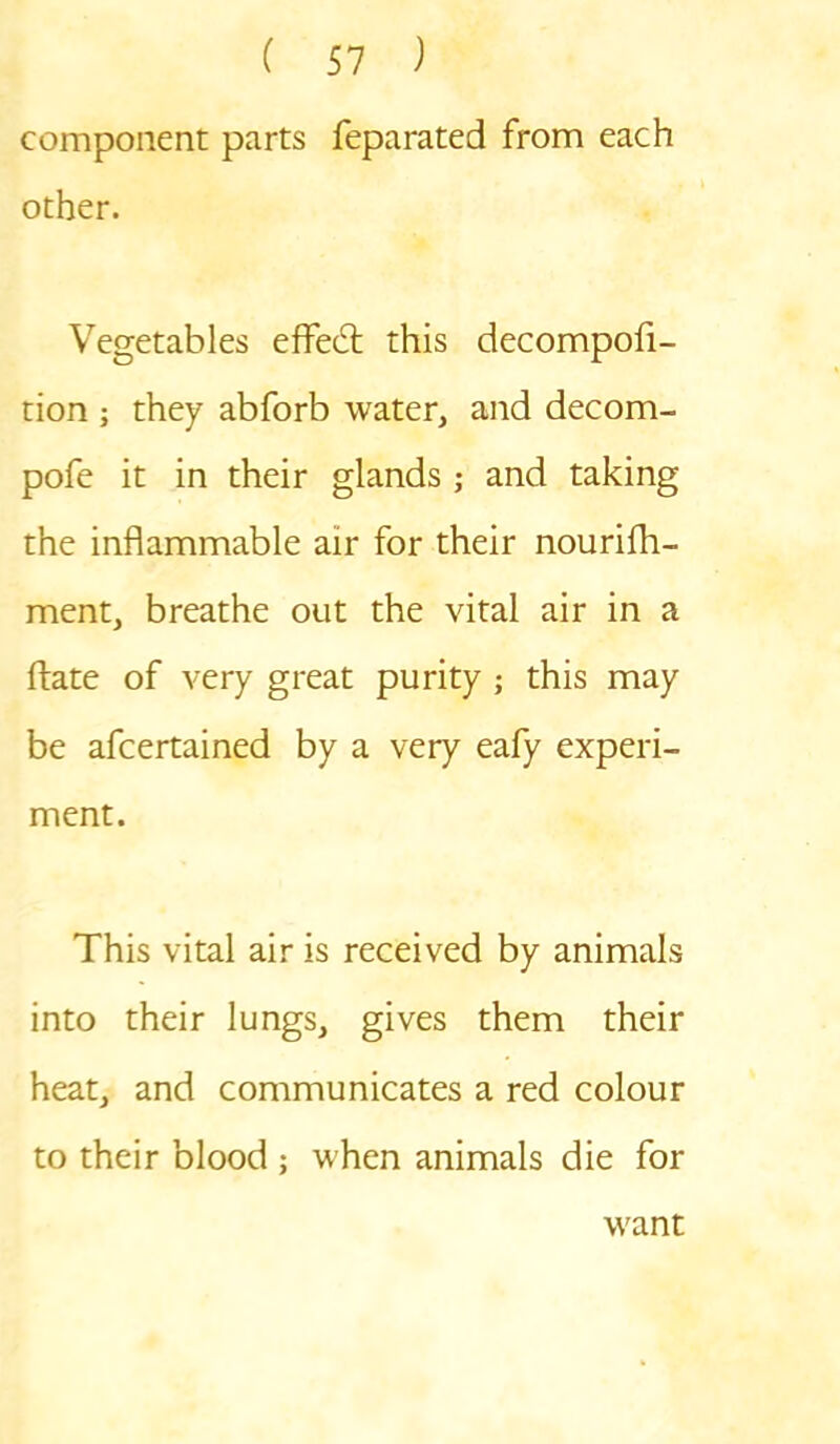 component parts feparated from each other. Vegetables effect this decompofi- tion ; they abforb water, and decom- pofe it in their glands ; and taking the inflammable air for their nourifh- ment, breathe out the vital air in a ftate of very great purity ; this may be afcertained by a very eafy experi- ment. This vital air is received by animals into their lungs, gives them their heat, and communicates a red colour to their blood ; when animals die for want