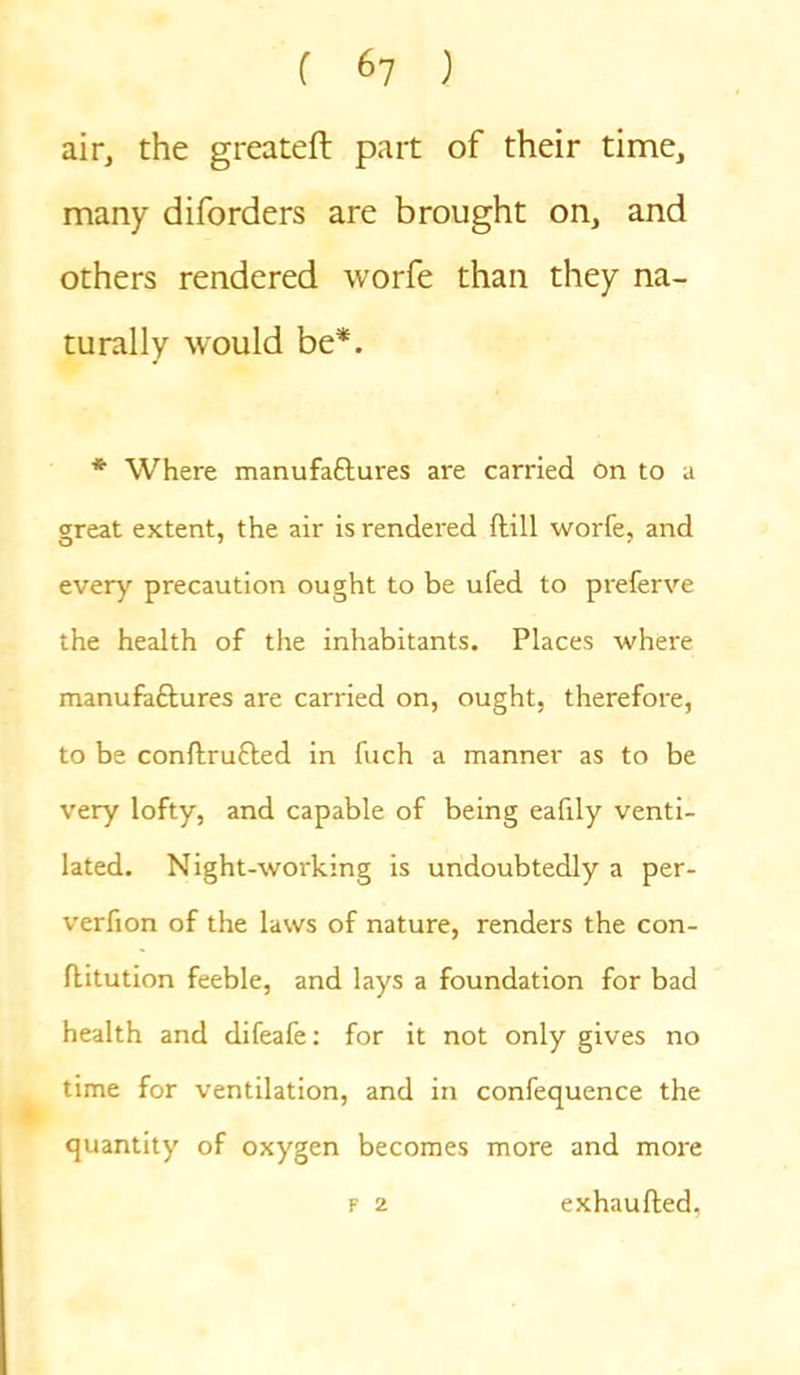 air, the greateft part of their time, many diforders are brought on, and others rendered worfe than they na- turally would be*. * Where manufaftures are carried on to a great extent, the air is rendered (till worfe, and every precaution ought to be ufed to preferve the health of the inhabitants. Places where manufa&ures are carried on, ought, therefore, to be conftrufled in fuch a manner as to be very lofty, and capable of being eafily venti- lated. Night-working is undoubtedly a per- verfion of the laws of nature, renders the con- flitution feeble, and lays a foundation for bad health and difeafe: for it not only gives no time for ventilation, and in confequence the quantity of oxygen becomes more and more f 2 exhaufted.