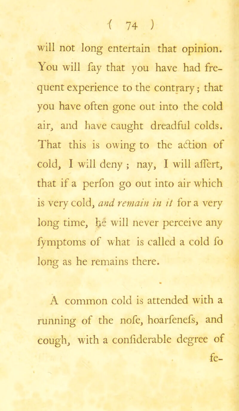 will not long entertain that opinion. You will fay that you have had fre- quent experience to the contrary; that you have often gone out into the cold air, and have caught dreadful colds. That this is owing to the action of cold, I will deny ; nay, I will alfert, that if a perfon go out into air which is very cold, and remain in it for a very long time, he will never perceive any fymptoms of what is called a cold fo long as he remains there. A common cold is attended with a running of the nofe, hoarfenefs, and cough, wuth a confiderable degree of fe-