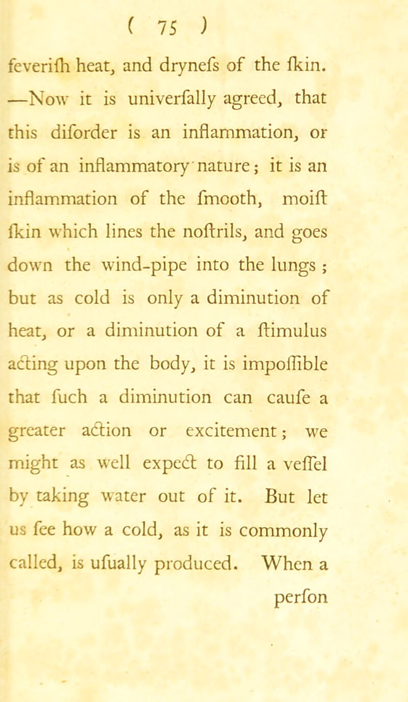 feverifh heat, and drynefs of the fkin. —Now it is univerfally agreed, that this diforder is an inflammation, or is of an inflammatory nature; it is an inflammation of the fmooth, moift fkin which lines the noftrils, and goes down the wind-pipe into the lungs ; but as cold is only a diminution of heat, or a diminution of a ftimulus acting upon the body, it is impoflible that fuch a diminution can caufe a greater adtion or excitement; we might as well expedt to fill a veflel by taking water out of it. But let us fee how a cold, as it is commonly called, is ufually produced. When a perfon