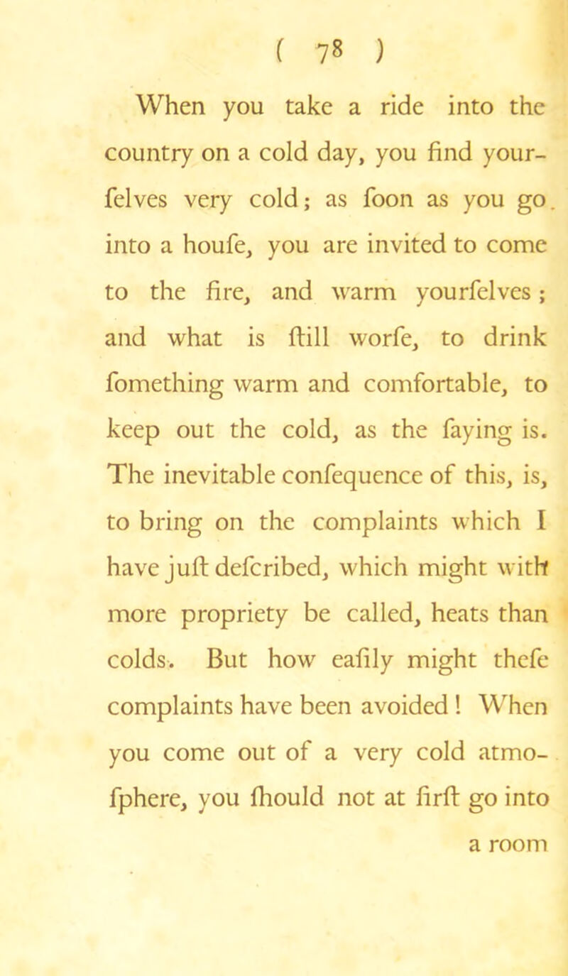 When you take a ride into the country on a cold day, you find your- felves very cold; as foon as you go into a houfe, you are invited to come to the fire, and warm yourfelves; and what is ftill worfe, to drink fomething warm and comfortable, to keep out the cold, as the faying is. The inevitable confequence of this, is, to bring on the complaints which I have juft defcribed, which might with more propriety be called, heats than colds. But how eafily might thefe complaints have been avoided ! When you come out of a very cold atmo- fphere, you fhould not at firfi: go into a room