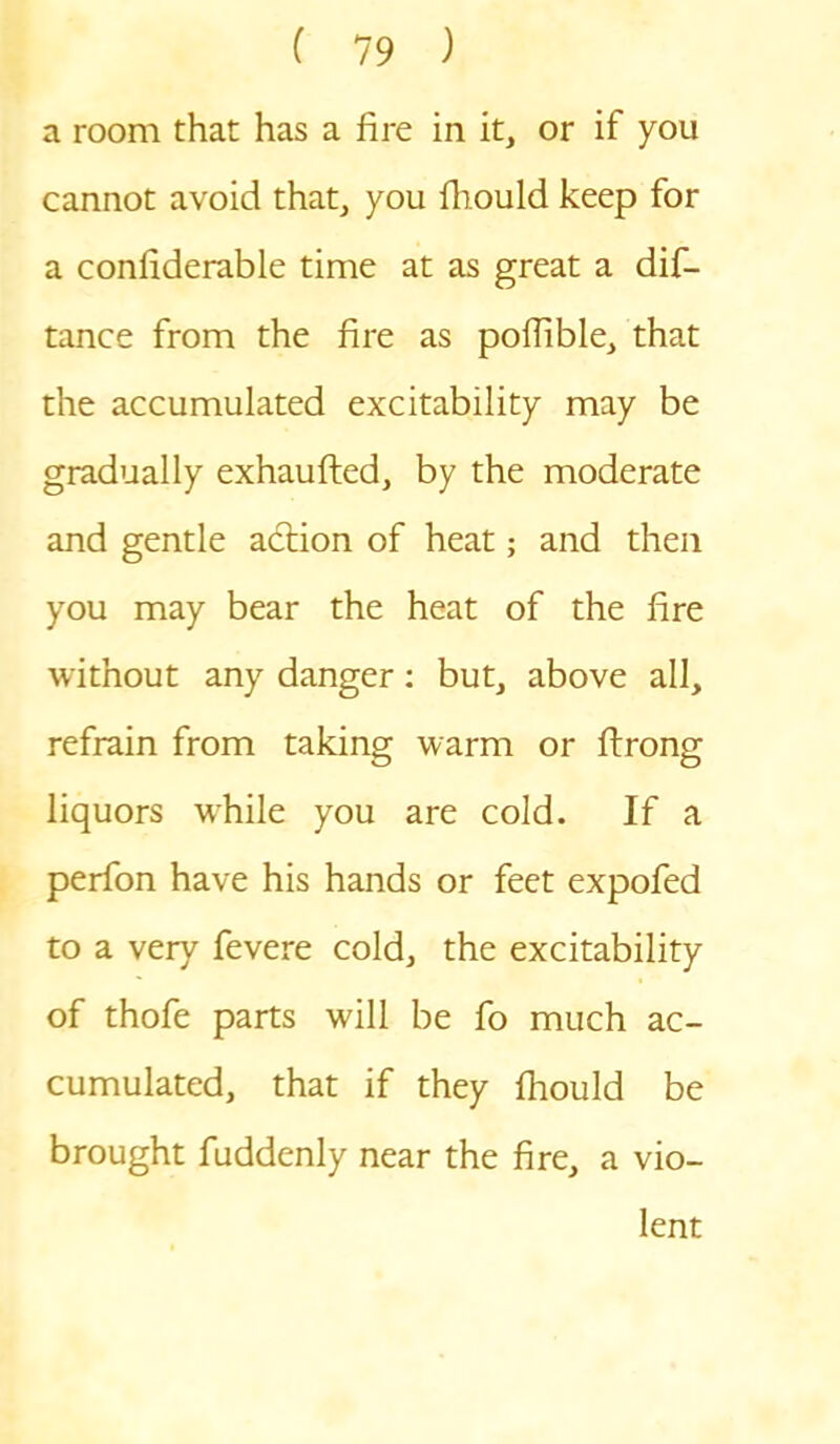 a room that has a fire in it, or if you cannot avoid that, you fhould keep for a confiderable time at as great a dif- tance from the fire as poffible, that the accumulated excitability may be gradually exhaufted, by the moderate and gentle adtion of heat; and then you may bear the heat of the fire without any danger: but, above all, refrain from taking warm or ftrong liquors wrhile you are cold. If a perfon have his hands or feet expofed to a very fevere cold, the excitability of thofe parts will be fo much ac- cumulated, that if they fhould be brought fuddenly near the fire, a vio- lent