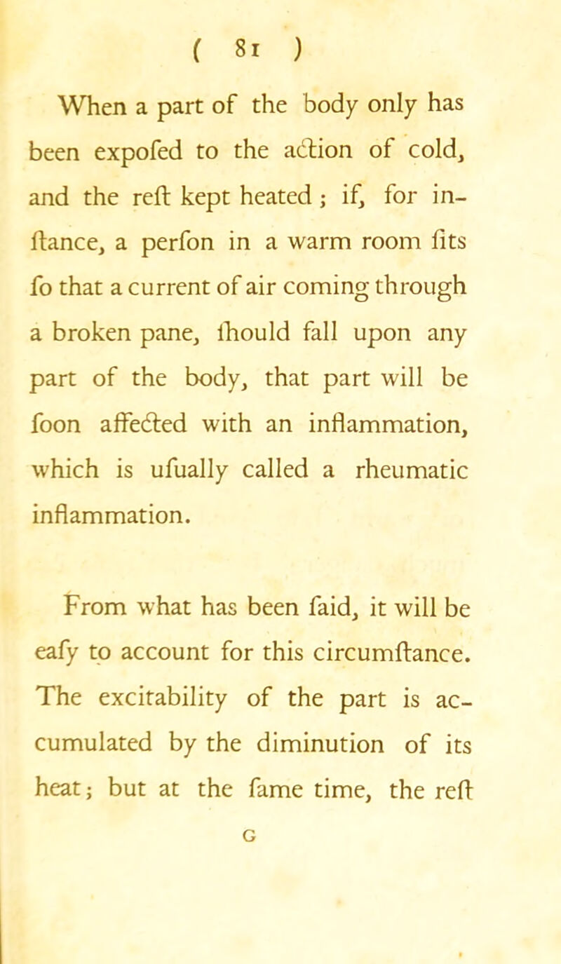 When a part of the body only has been expofed to the adtion of cold, and the reft kept heated; if, for in- ftance, a perfon in a warm room fits fo that a current of air coming through a broken pane, lhould fall upon any part of the body, that part will be foon affedted with an inflammation, which is ufually called a rheumatic inflammation. From what has been faid, it will be eafy to account for this circumftance. The excitability of the part is ac- cumulated by the diminution of its heat; but at the fame time, the reft G