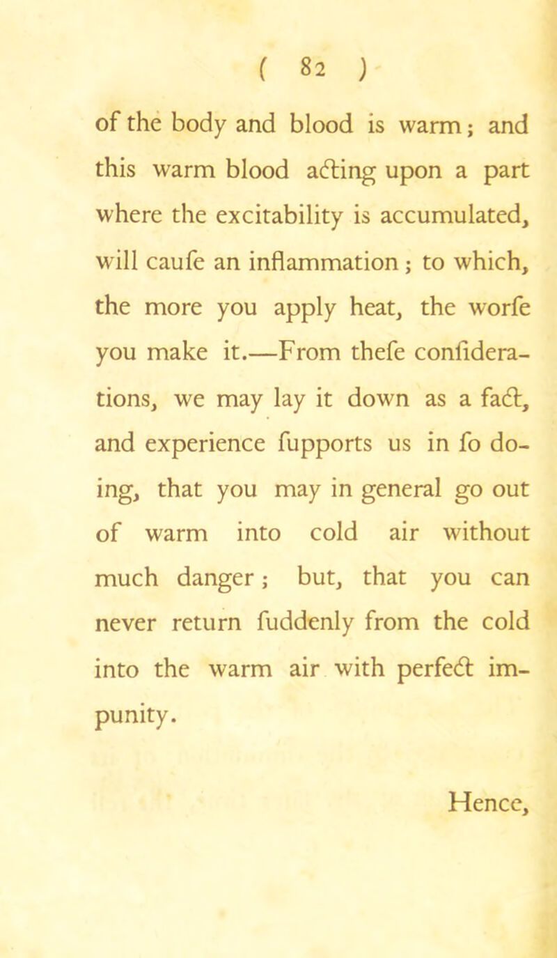 of the body and blood is warm; and this warm blood acting upon a part where the excitability is accumulated, will caufe an inflammation ; to which, the more you apply heat, the worfe you make it.—From thefe confidera- tions, we may lay it down as a fad:, and experience fupports us in fo do- ing, that you may in general go out of warm into cold air without much danger; but, that you can never return fuddenly from the cold into the warm air with perfed im- punity. Hence,